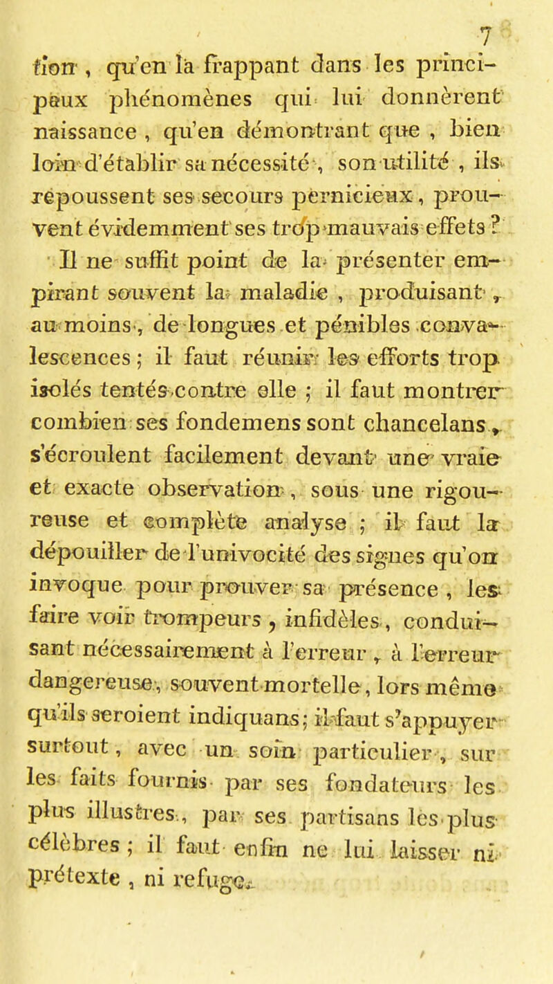 ùW , qu'en là frappant dans les princi- paux phénomènes qiii= lui donnèrent naissance , qu'en déinontrant que , bien-' loin d'établir sa nécessité son utilité , ils.!' repoussent ses secours pernicieux , prou- vent évidemment ses trc/j)^mauvais effets ? Il ne suffit point de la^ présenter eni- pïPant souvent la^ maladie , produisant- ^ au moins-, de longues et pénibles coava»- lescences ; il faut réunir:- les efforts trop isolés tentés .contre elle ,* il faut m outrera combien ses fondemens sont chancelans ».;r secroulent facilement devant' une' vraie et exacte observation, sous une rigou—- reuse et (Complété analyse ; ih faut la- dépouiller de runivoc^té des signes qu'on invoque pour prmivep sa présence , les^; faire voir trompeurs , infidèles, conduis sant nécessairement à l'erreur à l'erreur dangereuse , souvent mortelle, lors mêma=-. qu^ils aeroient indiquant; iMaut s'appuyerr surtout, avec un soin particulier , sur les faits fournis par ses fondateurs les plus illustres., par ses partisans lès.plus- célèbres ; il faut eî^fki ne lui hisser ni. prétexte , ni refugc^L