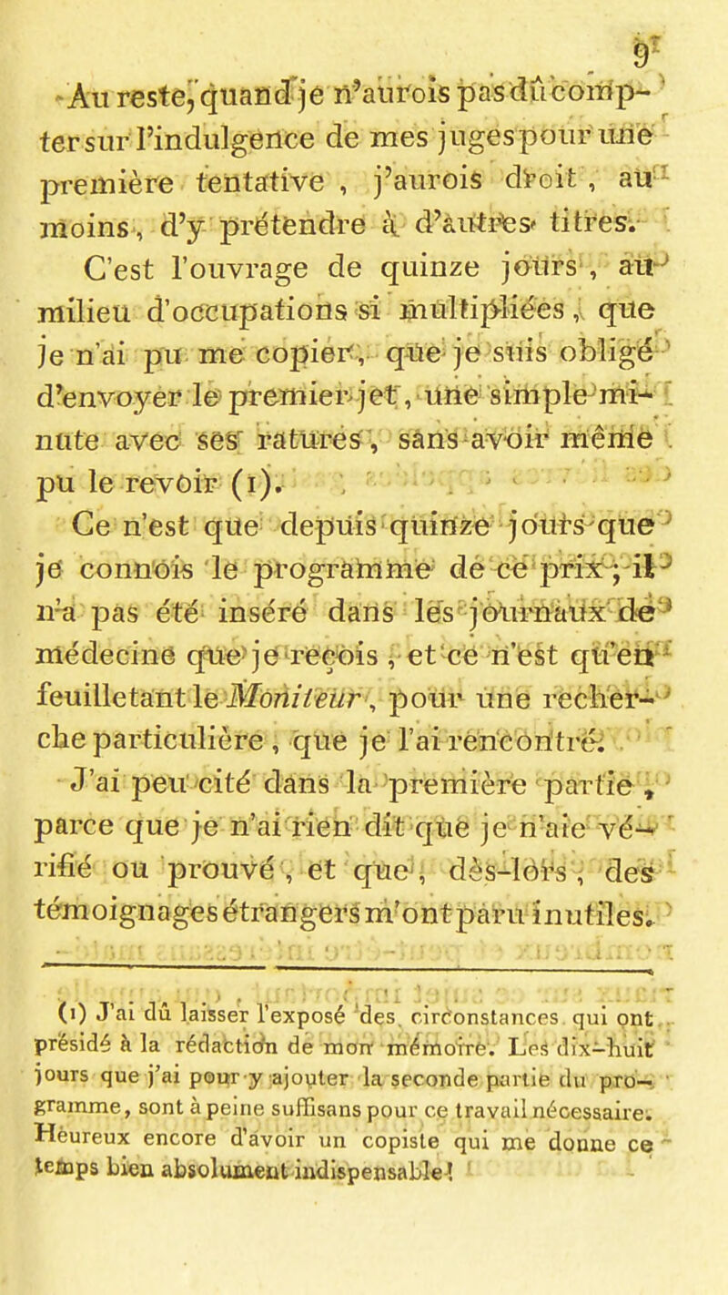 -Au restej'quafidfjé n'auroîs pasdûcom'p- ' ter sur l'indulgence de mes juges pour uiié^ première tentative , j'aurois di^oit , aU'^ moins , d'y prétendre c\ d'àittpes'titrès-. C'est l'ouvrage de quinze jotlrs-, àtt'^ milieu d'ocrcupations si ^Mtij^liëes ,x que je n'ai pu: me copiérf ,: q^ë je suis obligé^^ d'envoyer le preniier>jet, Uiie siniple-'rhM nnte avee sesr rattirés:; sâns-avoir mêillô l pu le revoir (ï). Ce n'est qUe^ depuis 'quinze j o'ùi-s-que^ je conn'ois le prograhïme' dé <îe*prîix!^,'il^ 11^ pas été'inséré dans les''jè^ii^û%iix^i3e ïïiédecing q^fe>je^reÈ<)is ^•€tkî^é 'ri'fest qii-ëtf ^ feuiUetant le Jîfôrt//i?wr, poiir une rècll'èî^-'^ che particulière , que je l'ai rericoritrëi . ' J'ai peu''cité dans la -première 'partiè ♦ ' parce que je n'ai rien dit que je n'aie Vé^^ rifîé ou prouvé , et que ; dès-ïèi^s dés^^ témoignages étranger^ m'ont pài'U^înutîléslP . î^rrr : :;'^;:'3 1V>Qi ;.) ) * î''î''v>d ri''ï (i) J'ai dû laisser l'exposé Mes. cirèonstances qui pnt ,r présidé à la rédattiÀi de morr mérïiotrè'. L'eé dix-huit ' )ours que j'ai pour y ;ajo\iler la seconde partie du pro- ' gramme, sont à peine suffisans pour ce travail nécessaire; Heureux encore d'avoir un copiste qui me donne ce^ îeiïips Lien absolument indispensable-! ' -