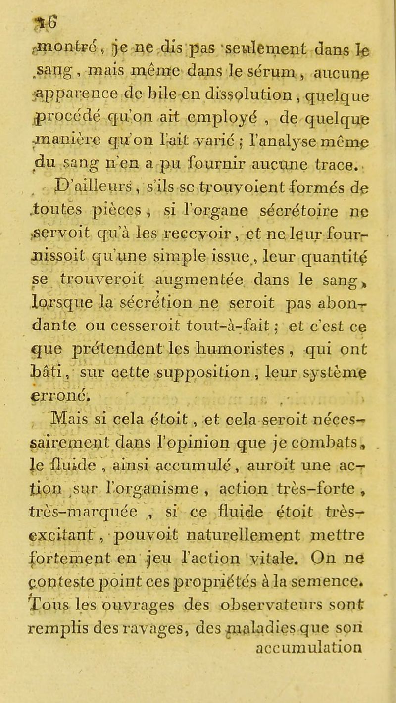 ,^oni-Fé, rje ne dis pas •seulement dans h sang, mais même dans le sérum » aucune jappareuce de bile en dissolution, quelque procédé qu'on ait employé , de quelque .manière qu'on l'hait varié ; l'analyse mêm^ du sang n'en a pu fournir aucune trace. P'ailleiirs, s'ils se tfouyoient formés de Jiputès pièces , si l'organe sécrétoire ne ,^ervoit qua. les receyoir, et ne leur four- jiissoit qu'une simple issue,, leur quantité se trouverpit augmentée dans le sang» lo.rsque la sécrétion ne seroit pas abon-r dante ou cesseroit tout-à-fait ,* et c'est ce <gue prétendent les liumoristes , qui ont iliâfî, ■ sur cette supposition, leur systèmç ^froné. Mais si cela étoit, et cela seroit néces-» sairement dans l'opinion que je combats . je fluide , ainsi accumulé, auroit une ac-r tipn ,sur f organisme , action très-forte , très-marquée , si' ce fluide étoit très- excitant , pouvoit naturellement mettre fortement en feu l'action vitale. On ne conteste ppint ces propriétés à la semence» tou§ les ouvrages des observateurs sont remplis des ravages, des ^lakdies que son accumulation