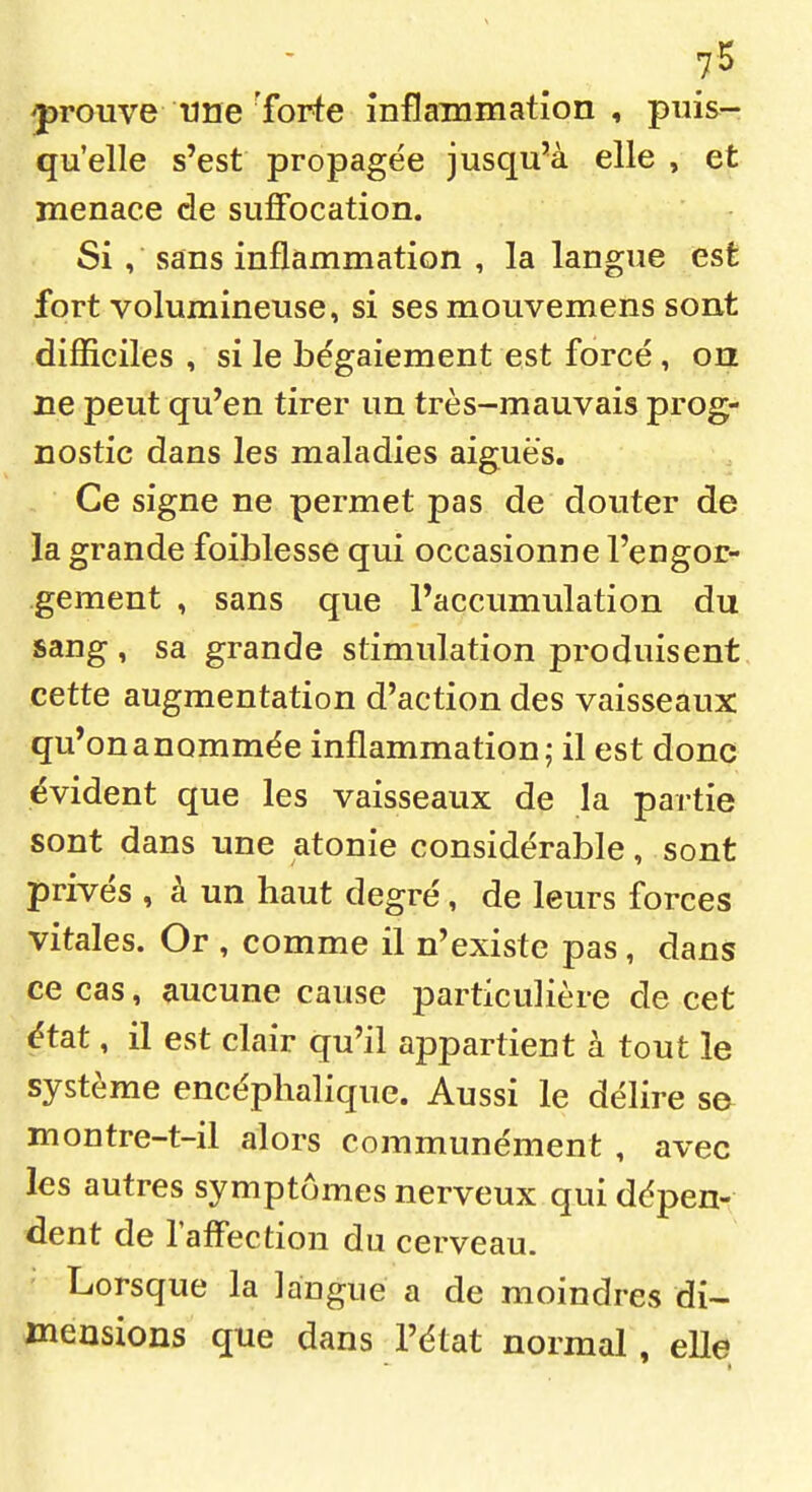 prouve une 'forte inflammation , puis- qu'elle s'est propagée jusqu'à elle , et menace de suffocation. Si , sans inflammation , la langue est fort volumineuse, si sesmouvemens sont difiîciles , si le bégaiement est forcé, on ne peut qu'en tirer un très-mauvais prog- nostic dans les maladies aiguës. Ce signe ne permet pas de douter de la grande foiblesse qui occasionne l'engor- gement , sans que l'accumulation du sang, sa grande stimulation produisent cette augmentation d'action des vaisseaux qu'onanommée inflammation; il est donc évident que les vaisseaux de la partie sont dans une atonie considérable, sont privés , à un haut degré, de leurs forces vitales. Or , comme il n'existe pas, dans ce cas, aucune cause particulière de cet état, il est clair qu'il appartient à tout le système encéphalique. Aussi le délire se montre-t-il alors communément , avec les autres symptômes nerveux qui dépen- dent de l'affection du cerveau. Lorsque la langue a de moindres di- mensions que dans l'état normal , elle