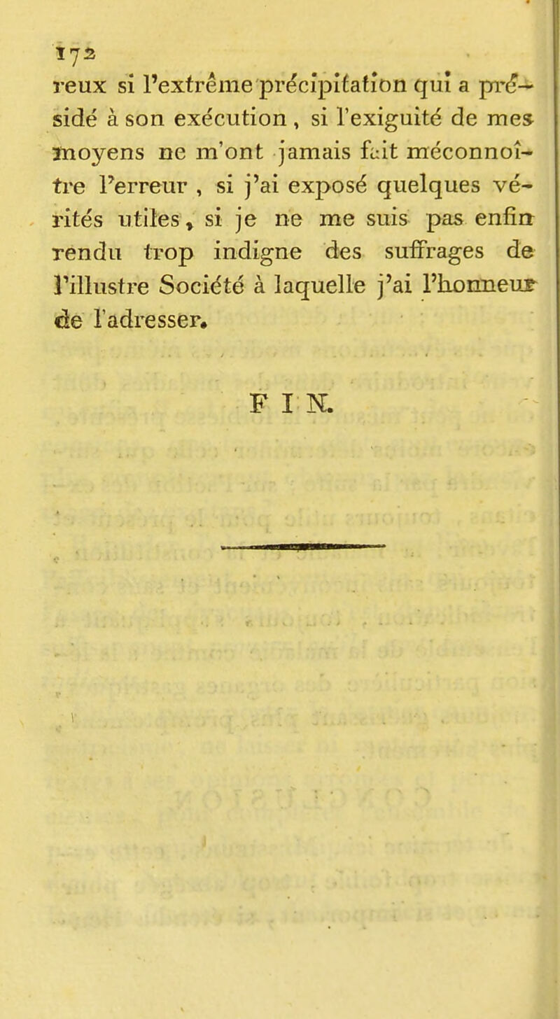 reux si l'extrême prëcipifafîon qui a pi-^— sidé à son exécution , si l'exiguité de mes înoyens ne m'ont jamais fait méconnoî- tre l'erreur , si j'ai exposé quelques vé- rites utiles » si je ne me suis pas enfin rendu trop indigne des suiFrages de rillustre Société à laquelle j'ai l'homieur de l'adresser. F I K