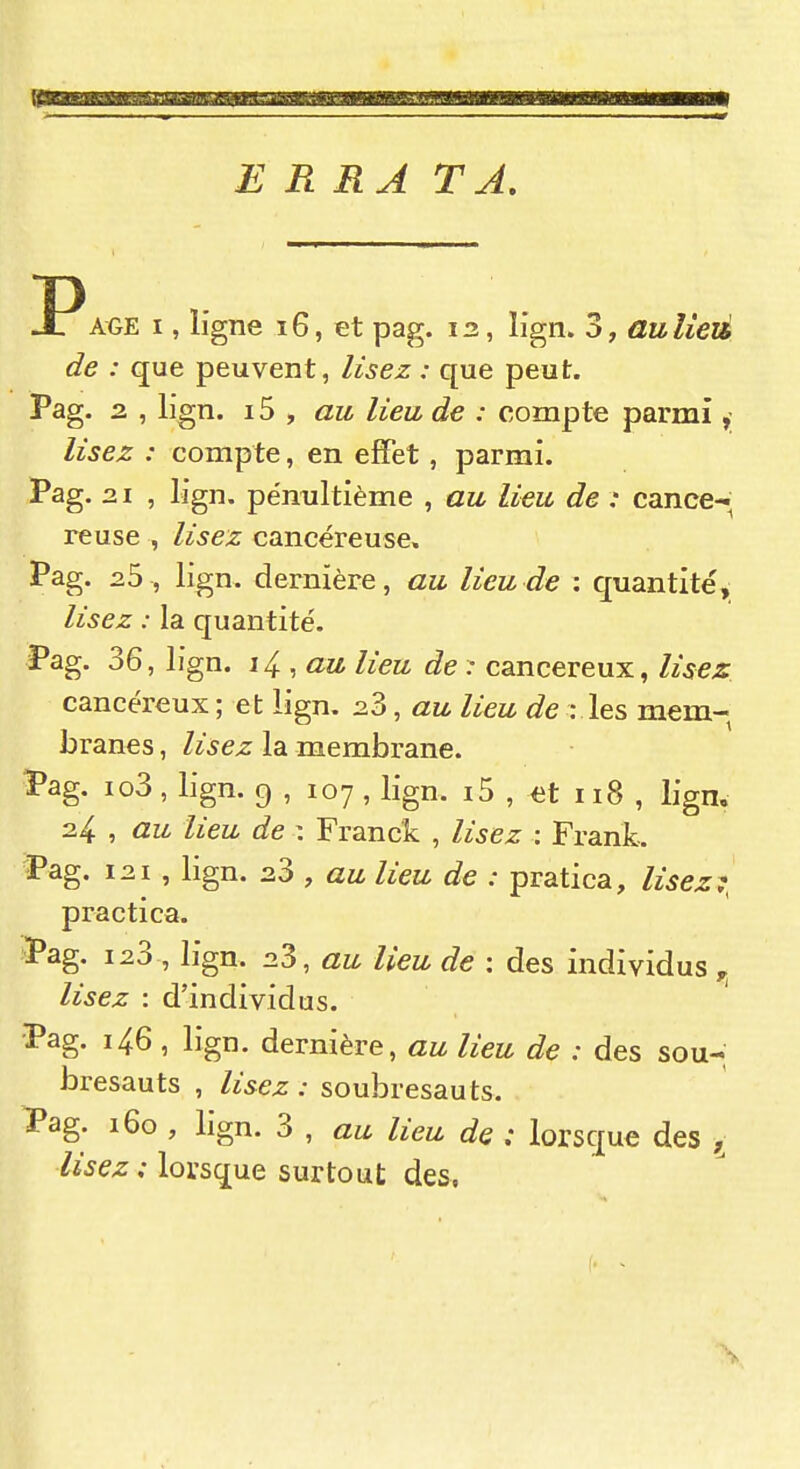 ERRA TA. I^AGE I, ligne 16, et pag. 12, lign. 3, aulieià de : que peuvent, lisez : que peut. Pag. 2. , lign. 15 , «M lieu, de : compte parmi lisez : compte, en effet, parmi. Pag. 21 , lign. pénultième , au lieu de : cance-i^ reuse , lisez cancéreuse. Pag. 25 , lign. dernière, au lieu de : quantité, lisez : la quantité. Pag. 36, lign. 14., au lieu de r cancéreux, Usez cancéreux ; et lign. 23, au lieu de : les mem- branes , lisez la membrane. Pag. io3, lign. 9 , 107 , lign. i5 , et 118 , lign. 24 , au lieu de \ Franck , lisez : Frank. Pag. 121, lign. 23 , au lieu de : pratica, lisez^, practica. ^Pag. 123 , lign. 23, au lieu de : des individus lisez : d'individus. Pag. 146 , lign. dernière, au lieu de : des sou-; bresauts , lisez: soubresauts. iPag. 160 , lign. 3 , au lieu de ; lorsque des ^ /i'^ez; lorsque surtout des.