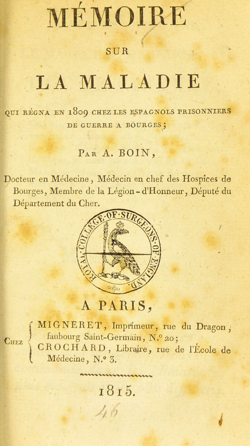 SUR LA MALADIE qui régna en 1809 chez xes espagnols prisonniers de guerre a bourges j Par a. BOIN, Docteur en Médecine , Médecin en chef des Hospices de Bourges, Membre de la Légion-d'Honneur, Député du Département du Cher. A PARIS, Cn EZ ( MIGNERET, Imprimeur, rue du Dragon, j faubourg Saint-Germain, N.°âo; \ CROGHARD, Libraiie, rue de l'École de (. Médecine, N. 3.