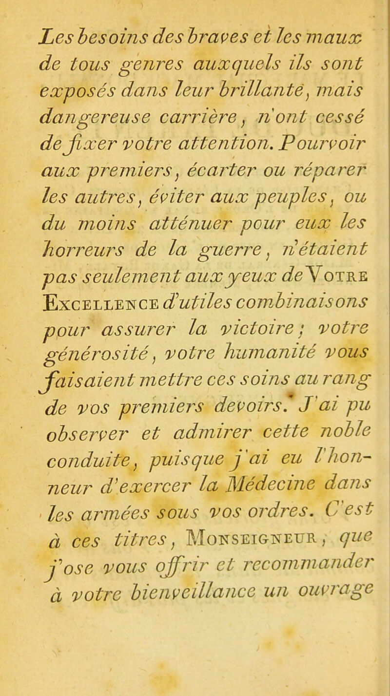 de tous genres auxquels ils sont exposés dans leur brillante, mais dangereuse carrière, 71 ont cessé dejixer votre attention, Pourvoir aux premiers^ écarter ou réparer les autres, éviter aux peuples, ou du moins atténuer pour eux les horreurs de la guerre, 71 étaient pas seuleme7it aux yeux (ie Votre Excellence dHutiles combinais 07is pour assurer la victoire; votre gé7ié7^osité, votre humanité vous J'aisaie7it mett7^e ces soi7is au ra7ig de vos premiei^s devoirs^ J'ai pu observer et admirer cette noble conduite, puisque j ai eu Vhon- neur d'exercer la Médeci7ie da7is ' les a7vnées sous vos oj^dres. C'est à ces titrées, Moitseigneur, que jose vous offiir et ixcommander à votre bie7iveillance mi ouvrage