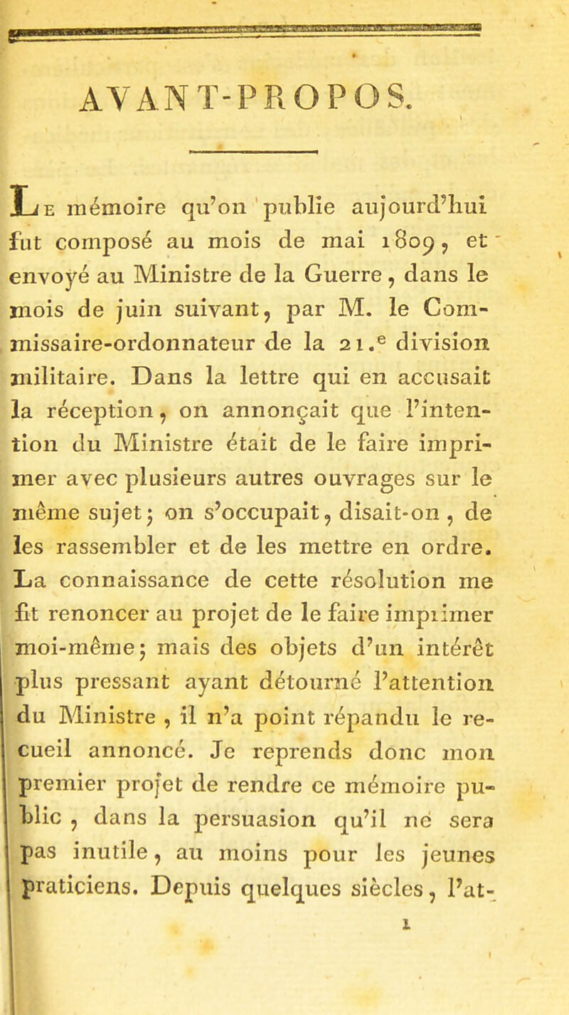 e AVANT-PROPOS. Le mémoire qu'on publie aujourd'hui fut composé au mois de mai 1809, et envoyé au Ministre de la Guerre, dans le mois de juin suivant, par M. le Com- missaire-ordonnateur de la 21.® division militaire. Dans la lettre qui en accusait la réception, on annonçait que l'inten- tion du Ministre était de le faire impri- mer avec plusieurs autres ouvrages sur le même sujet j on s'occupait, disait-on , de les rassembler et de les mettre en ordre. La connaissance de cette résolution me fit renoncer au projet de le faire impiimer moi-même; mais des objets d'un intérêt plus pressant ayant détourné l'attention du Ministre , il n'a point répandu le i-e- cueil annoncé. Je reprends donc mon premier projet de rendre ce mémoire pu- blic , dans la persuasion qu'il ne sera pas inutile, au moins pour les jeunes praticiens. Depuis quelques siècles, Pat- i