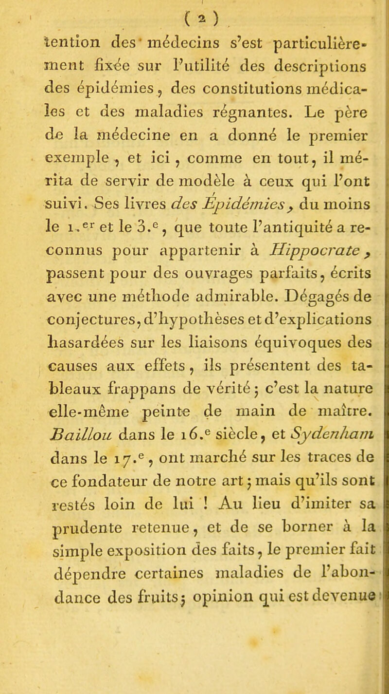 tention des * médecins s'est particulière- ment fix^e sur Futilité des descriptions des épidémies , des constitutions médica- les et des maladies régnantes. Le père de la médecine en a donné le premier exemple , et ici, comme en tout, il mé- rita de servir de modèle à ceux qui Pont , suivi. Ses livres des Epidémies^ du moins le i,^'^ et le 3.'=, que toute l'antiquité a re- connus pour appartenir à Hippocrate y passent pour des ouvrages parfaits, écrits avec une méthode admirable. Dégagés de conjectures, d'hypothèses et d'explications hasardées sur les liaisons équivoques des causes aux effets, ils présentent des ta- bleaux frappans de vérité j c'est la nature elle-même peinte de main de maître. Bâillon dans le 16.^ siècle, et Sydenham dans le 17.^ , ont marché sur les traces de ce fondateur de notre art j mais qu'ils sont restés loin de lui ! Au lieu d'imiter sa prudente retenue, et de se borner à la simple exposition des faits, le premier fait dépendre certaines maladies de l'abon- dance des fruits^ opinion qui est devenue î