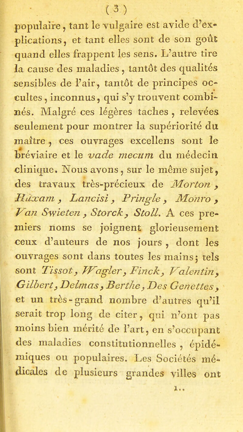 populaire, tant le vulgaire est avide d'ex- plications, et tant elles sont de son goût quand elles frappent les sens. L'autre tire la cause des maladies , tantôt des qualités sensibles de l'air , tantôt de principes oc- cultes , inconnus, qui s'y trouvent combi- nés. Malgré ces légères taches , relevées seulement pour montrer la supériorité du maître, ces ouvrages excellens sont le bréviaire et le 'vade mecum du médecin, clinique. Nous avons, sur le même sujet, des travaux très-précieux de JMorton ^ Hùccam y Lancisi , Pringle ^ MoTiro y 1/an Swieten y Storck ^ Stoll. A ces pre- miers noms se joignent glorieusement ceux d'auteurs de nos jours , dont les ouvrages sont dans toutes les mains j tels sont Tissoty Wagler, Finck^ Valentin^ Gilbert y Delmas, Berthe^ Des Genettes ^ et un très-grand nombre d'autres qu'il serait trop long de citer, qui n'ont pas moins bien mérité de l'art, en s'occupant des maladies constitutionnelles , épidé- miques ou populaires. Les Sociétés mé- dicales de plusieurs grandes villes ont