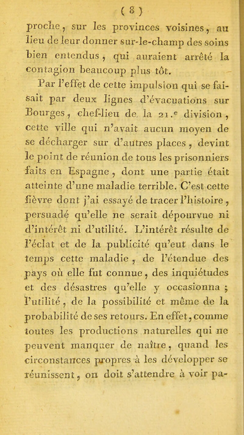 procîie, sur les provinces voisines, au lieu de leur donner sur-le-champ des soins bi en entendus , qui auraient arrêté la contagion beaucoup plus tôt. Par l'effet de cette impulsion qui se fai- sait par deux lignes d'évacuations sur Bourges, chef-lieu de, la 21.^ division, cette ville qui n'avait aucun moyen de se décharger sur d'autres places , devint le point de réunion de tous les prisonniers faits en Espagne , dont une partie était atteinte d'une maladie terrible. C'est cette fièvre dont j'ai essayé de tracer l'histoire , persuadé qu'elle ne serait dépourvue ni d'intérêt ni d'utilité. L'intérêt résulte de Féclat et de la publicité qu'eut dans le temj)s cette maladie , de l'étendue des pàys où elle fut connue, des inquiétudes et des désastres qu'elle y occasionna j l'utilité , de la possibilité et même de la probabilité de ses retours. En effet, comme toutes les productions naturelles qui ne peuvent manquer de naître, quand les circonstances propres à les développer se réunissent, on doit s'attendre à voir pa-