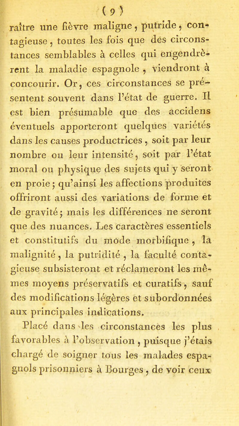 raître une fièvre maligne, putride, con- tagieuse , toutes les fois que dés circons- tances semblables à celles qui engendrè- rent la maladie espagnole , viendront à concourir. Or, ces circonstances se pré- sentent souvent dans l'état de guerre. Il est bien présumable que des accidens éventuels apporteront quelques variétés dans les causes productrices , soit par leur nombre ou leur intensité, soit par l'état moral ou physique des sujets qui y seront en proie j qu'ainsi les affections produites offriront aussi des variations de forme et de gravité j mais les différences ne seront que des nuances. Les Caractères essentiels et constitutifs du mode morbifique , la malignité, la putridité , la faculté conta- gieuse subsisteront et réclameront les mê- mes moyens préservatifs et curatifs, sauf des modificàtions légères et subordonnées aux principales indications. Placé dans les circonstances les plus favorables à l'observation , puisque j'étais chargé de soigner tous les malades espa- gnols prisonniers à Bourges, de voir ceux