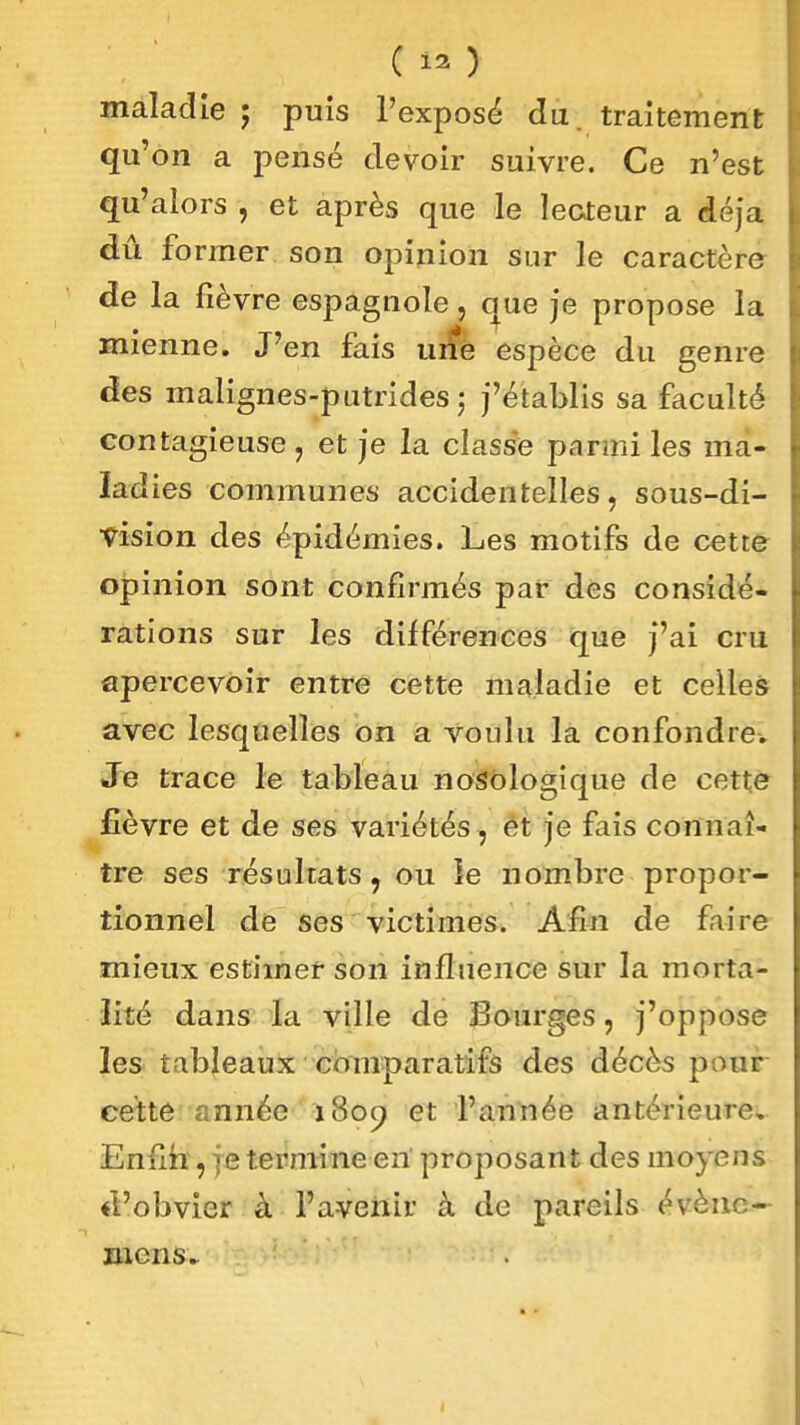 C12 > maladie ; puis l'exposé du. traitement qu'on a pensé devoir suivre. Ce n'est qu'alors , et après que le lecteur a déjà dû former son opinion sur le caractère de la fièvre espagnole, que je propose la mienne. J'en fais uife espèce du genre des malignes-putrides j j'établis sa faculté contagieuse, et je la classe parmi les ma- ladies communes accidentelles, sous-di- vision des épidémies. Les motifs de cett& oîîinion sont confirmés par des considé- rations sur les différences que J'ai cru apercevoir entre cette maladie et celles avec lesquelles on a voulu la confondre. Jie trace le tableau noSblogique de cette £èvre et de ses variétés, êt je fais connaî- tre ses résultats, ou le nombre propor- tionnel de ses victimes. Afin de faire mieux estimer son influence sur la morta- lité dans la ville de Sourges, j'oppose les tableaux comparatifs des décès pour cette année 1809 et l'année antérieure, Enfm , je termine en proposant des moyens «l'obvier à l'aveiiir à de pareils évènc- mens^