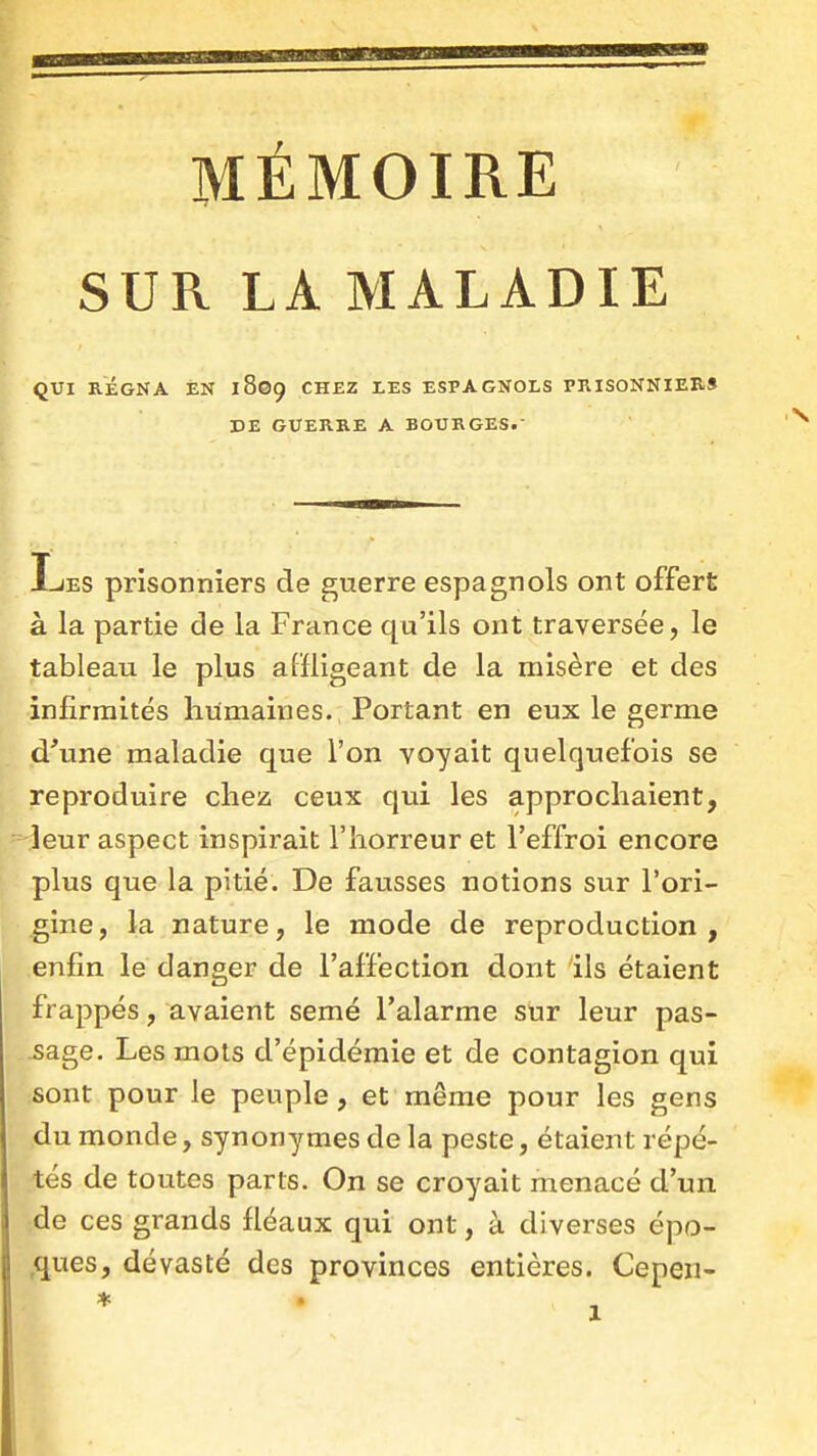 MÉMOIRE SUR LA MALADIE QUI RÉGNA EN 1809 CHEZ LES ESPAGNOLS PRISONNIER» DE GUERRE A BOURGES. I-JES prisonniers de guerre espagnols ont offert à la partie de la France qu'ils ont traversée, le tableau le plus affligeant de la misère et des infirmités humaines. Portant en eux le germe d'une maladie que l'on voyait quelquefois se reproduire chez ceux qui les approchaient, leur aspect inspirait l'horreur et l'effroi encore plus que la pitié. De fausses notions sur l'ori- gine, la nature, le mode de reproduction, enfin le danger de l'affection dont ils étaient frappés, avaient semé l'alarme sur leur pas- -sage. Les mots d'épidémie et de contagion qui sont pour le peuple, et même pour les gens du monde, synonymes de la peste, étaient répé- tés de toutes parts. On se croyait menacé d'un de ces grands fléaux qui ont, à diverses épo- ,ques, dévasté des provinces entières. Cepen-