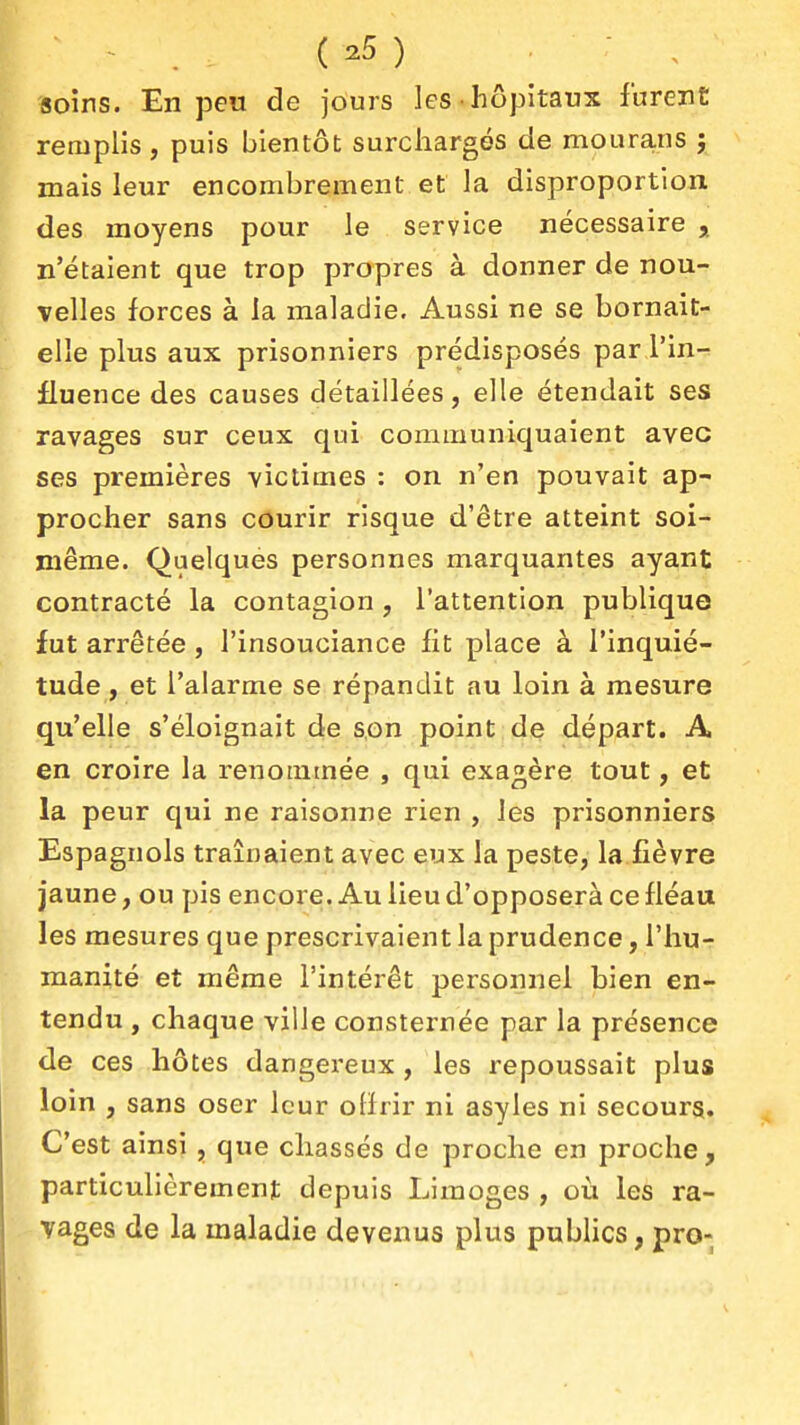 soins. En peu de jours les hôpitaux furent remplis, puis bientôt surchargés de mourans j mais leur encombrement et la disproportion des moyens pour le service nécessaire , n'étaient que trop propres à donner de nou- velles forces à la maladie. Aussi ne se bornait- elle plus aux prisonniers prédisposés par l'in- fluence des causes détaillées, elle étendait ses ravages sur ceux qui communiquaient avec ses premières victimes : on n'en pouvait ap- procher sans courir risque d'être atteint soi- même. Quelques personnes marquantes ayant contracté la contagion, l'attention publique fut arrêtée , l'insouciance fit place à l'inquié- tude , et l'alarme se répandit au loin à mesure qu'elle s'éloignait de son point de départ. A en croire la renommée , qui exagère tout, et la peur qui ne raisonne rien , les prisonniers Espagnols traînaient avec eux la peste, la fièvre jaune, ou pis encore. Au lieu d'opposerà ce fléau les mesures que prescrivaient la prudence, l'hu- manité et même l'intérêt personnel bien en- tendu , chaque ville consternée par la présence de ces hôtes dangereux , les repoussait plus loin , sans oser leur offrir ni asyles ni secours. C'est ainsi , que chassés de proche en proche, particulièrement depuis Limoges , où les ra- vages de la maladie devenus plus pubHcs, pro-