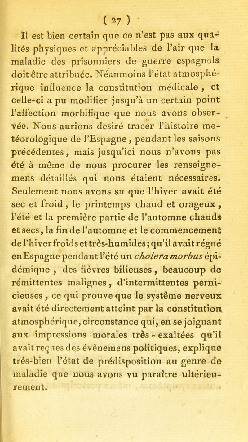 ( ^7 ) ■ Il est bien certain que ce n'est pas aux qua- lités physiques et appréciables de l'air que la maladie des prisonniers de guerre espagnols doit être attribuée. Néanmoins l'état atmosphé- rique influence la constitution médicale , et celle-ci a pu modifier jusqu'à un certain point l'affection morbifique que nous avons obser- vée. Nous aurions désiré tracer l'histoire mé- téorologique de l'Espagne, pendant les saisons précédentes, mais jusqu'ici nous n'avons pas été à même de nous procurer les renseigne- mens détaillés qui nous étaient nécessaires. Seulement nous avons su que l'hiver avait été sec et froid, le printemps chaud et orageux, l'été et la première partie de l'automne chauds et secs, la fin de l'automne et le commencement de l'hiver froids et très-humides; qu'il avait régné en Espagne pendant l'été un choiera morbus épi- démique , des fièvres bilieuses, beaucoup de rémittentes malignes, d'intermittentes perni- cieuses , ce qui prouve que le système nerveux avait été directement atteint par la constitution atmosphérique, circonstance qui, en se joignant aux impressions morales très - exaltées qu'il avait reçues des évènemens politiques, explique très-bien l'état de prédisposition au genre de maladie que nous avons vu paraître ultérieu- rement.