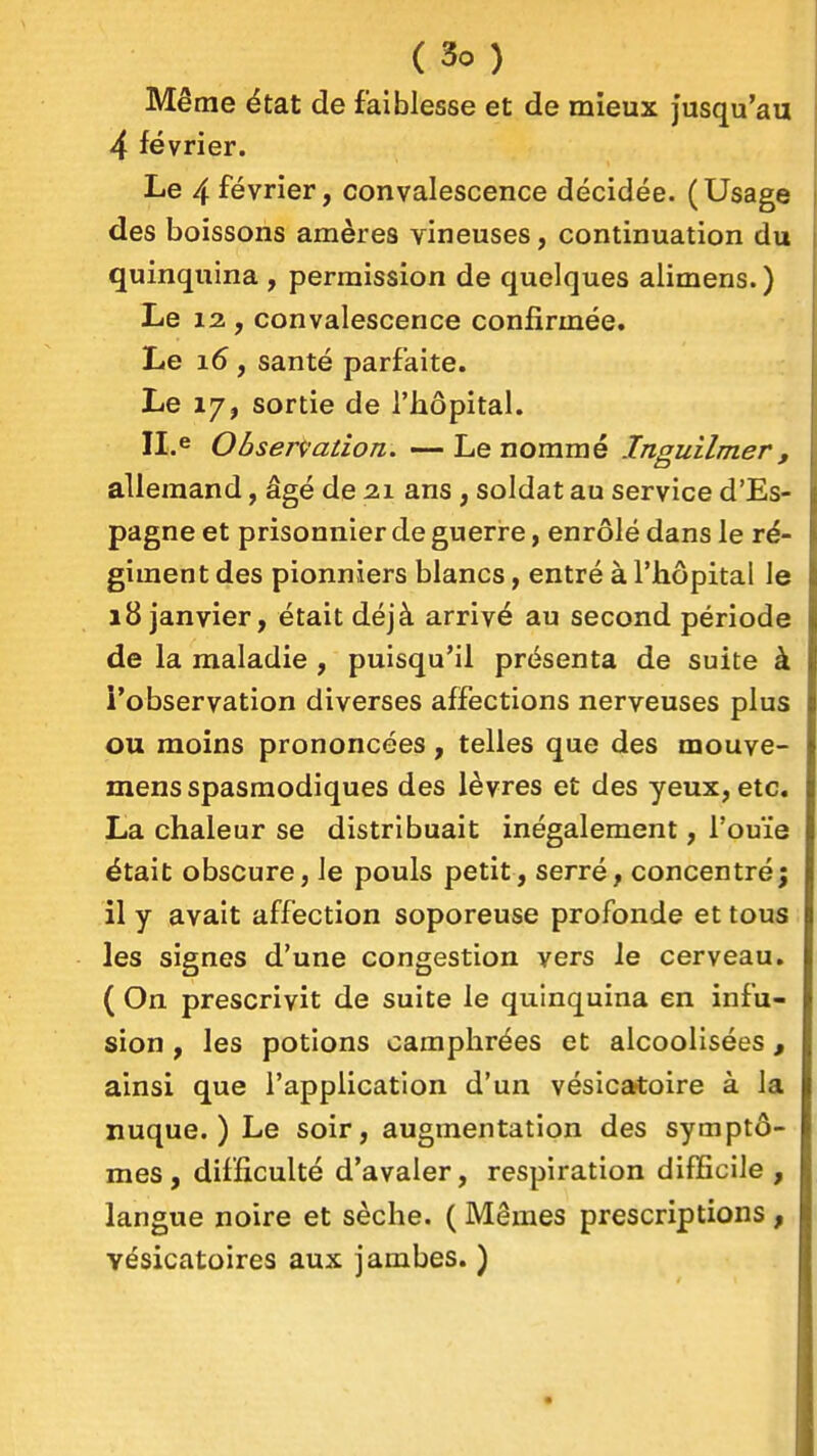 Même état de faiblesse et de mieux jusqu'au 4 février. Le 4 février, convalescence décidée. (Usage des boissons amères vineuses, continuation du quinquina , permission de quelques alimens.) Le 12, convalescence confirmée. Le i6 f santé parfaite. Le 17, sortie de l'hôpital. Obsenation. ~ Le nommé Inguilmer, allemand, âgé de 21 ans, soldat au service d'Es- pagne et prisonnier de guerre, enrôlé dans le ré- giment des pionniers blancs, entré à l'hôpital le 18 janvier, était déjà arrivé au second période de la maladie , puisqu'il présenta de suite à l'observation diverses affections nerveuses plus ou moins prononcées, telles que des mouve- mens spasraodiques des lèvres et des yeux, etc. La chaleur se distribuait inégalement, l'ouïe était obscure, le pouls petit, serré, concentré; il y avait affection soporeuse profonde et tous les signes d'une congestion vers le cerveau. ( On prescrivit de suite le quinquina en infu- sion , les potions camphrées et alcoolisées, ainsi que l'application d'un vésicatoire à la nuque.) Le soir, augmentation des symptô- mes, difficulté d'avaler, respiration difEcile , langue noire et sèche. ( Mêmes prescriptions, vésicatoires aux jambes. )