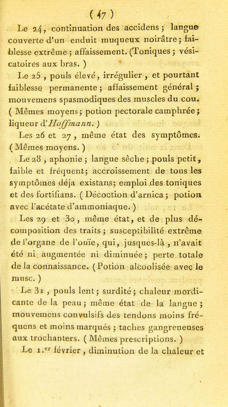 Le 24, continuation des accidens j langue couverte d'un enduit muqueux noirâtre j fai- blesse extrême j affaissement. (Toniques ; vési- catoires aux bras. ) Le 7.5 , pouls élevé, irrégulier , et pourtant faiblesse permanente ; affaissement général ; mouvemens spasmodiques des muscles du cou. ( Mêmes moyens ; potion pectorale camphrée ; liqueur i}i Hoffmann. ) < Les 26 et 27 , même état des symptômes.; (Mêmes moyens. ) Le 2.8 , aphonie j langue sèche \ pouls petit, faible et fréquentj accroissement de tous les symptômes déjà existans; emploi .des toniques et des fortiflans. ( Décoction d'arnica 5 potioa avec l'acétate d'ammoniaque. ) Les 29 et 3o, même état, et de plus dé^ composition des traits j susceptibilité extrême de l'organe de l'ouïe, qui, jusques-là , n'avait été ni augmentée ni diminuée j perte totale de la connaissance. (Potion alcoolisée avec le musc. ) ■ Le 3i , pouls lent ; surdité ; chaleur mordi- cante de la peau j même état de la langue ; mouvemens convulsifs des tendons moins fré- quens et moins marqués \ taches gangreneuses aux trochanters. ( Mômes prescriptions. ) Le i.^» février, diminution de la chaleur eC