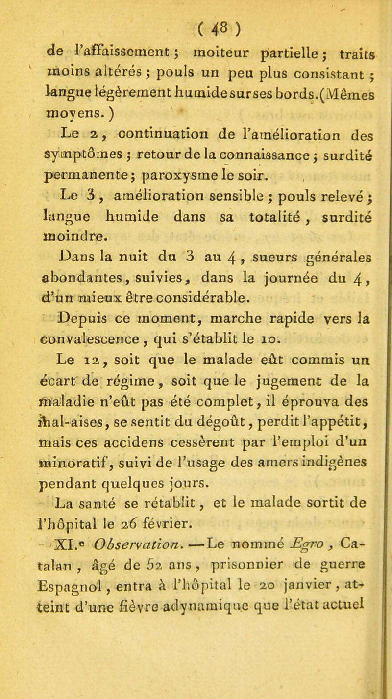 de l'afFalssement ; moiteur partielle ; traits moins altérés j pouls un peu plus consistant ; 1-angue légèrement hucaidesurses bords. (Mêmes moyens. ) Le a, continuation de l'amélioration des symptômes ; retour de la connaissance j surdité permanente j paroxysme le soir. Le 3 , amélioration sensible ; pouls relevé j langue humide dans sa totalité , surdité moindre. Dans la nuit du 3 au 4 > sueurs générales abondantes, suivies, dans la journée du 4> d'un mieux être considérable. Depuis ce moment, marche rapide vers la convalescence , qui s'établit le lo. Le 12, soit que le malade eût commis un écart'de régime, soit que le jugement de la liïaladie n'eût pas été complet, il éprouva des ihal-aises, se sentit du dégoût, perdit l'appétit, mais ces accldens cessèrent par l'emploi d'un srainoratif, suivi de l'usage des amers indigènes pendant quelques jours. La santé se rétablit, et le malade sortit de l'hôpital le 26 février. XLe Observation.—Le nommé .^^ro ^ Ca- talan , âgé de 52 ans , prisonnier de guerre Espagnol , entra à l'hôpital le 20 janvier, at- teint d'une fièvre adynamique que l'état actuel