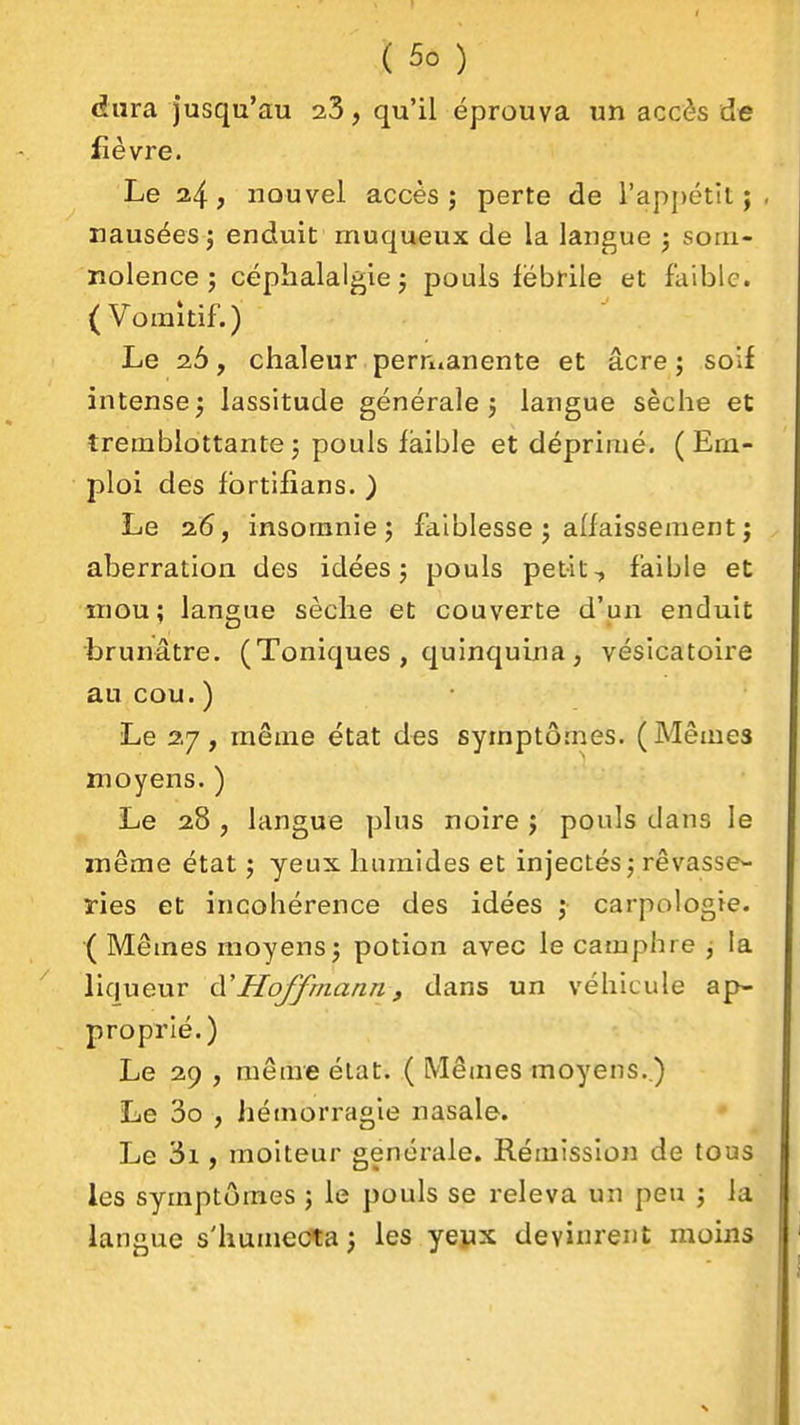 dura jusqu'au 23, qu'il éprouva un accès de fièvre. Le 24? nouvel accès j perte de l'appétit; , nausées j enduit muqueux de la langue j soiii- nolence j céphalalgie j pouls fébrile et faible. (Vomitif.) Le 26, chaleur perruanente et acre ; soif intense 3 lassitude générale j langue sèche et tremblottantej pouls faible et déprimé. (Em- ploi des fbrtifians. ) Le 2.6, insomnie j faiblesse j affaissement j aberration des idées 5 pouls petit, faible et mou; langue sèche et couverte d'un enduit brunâtre. (Toniques , quinquina , vésicatoire au cou. ) Le 27, même état des symptômes. (Mêmes moyens. ) Le 28 , langue plus noire j pouls dans le même état 5 yeux humides et injectés j rêvasse- ries et incohérence des idées f carpologie. ( Mêmes moyens j potion avec le camphre j la liqueur à'Hoffmann, dans un véhicule ap- proprié.) Le 29 , même état. ( Mêmes moyens.) Le 3o , hémorragie nasale. Le 3i, moiteur générale. Rémission de tous les symptômes j le pouls se releva un peu \ la langue s'humeCta ) les yeyx devinrent moins