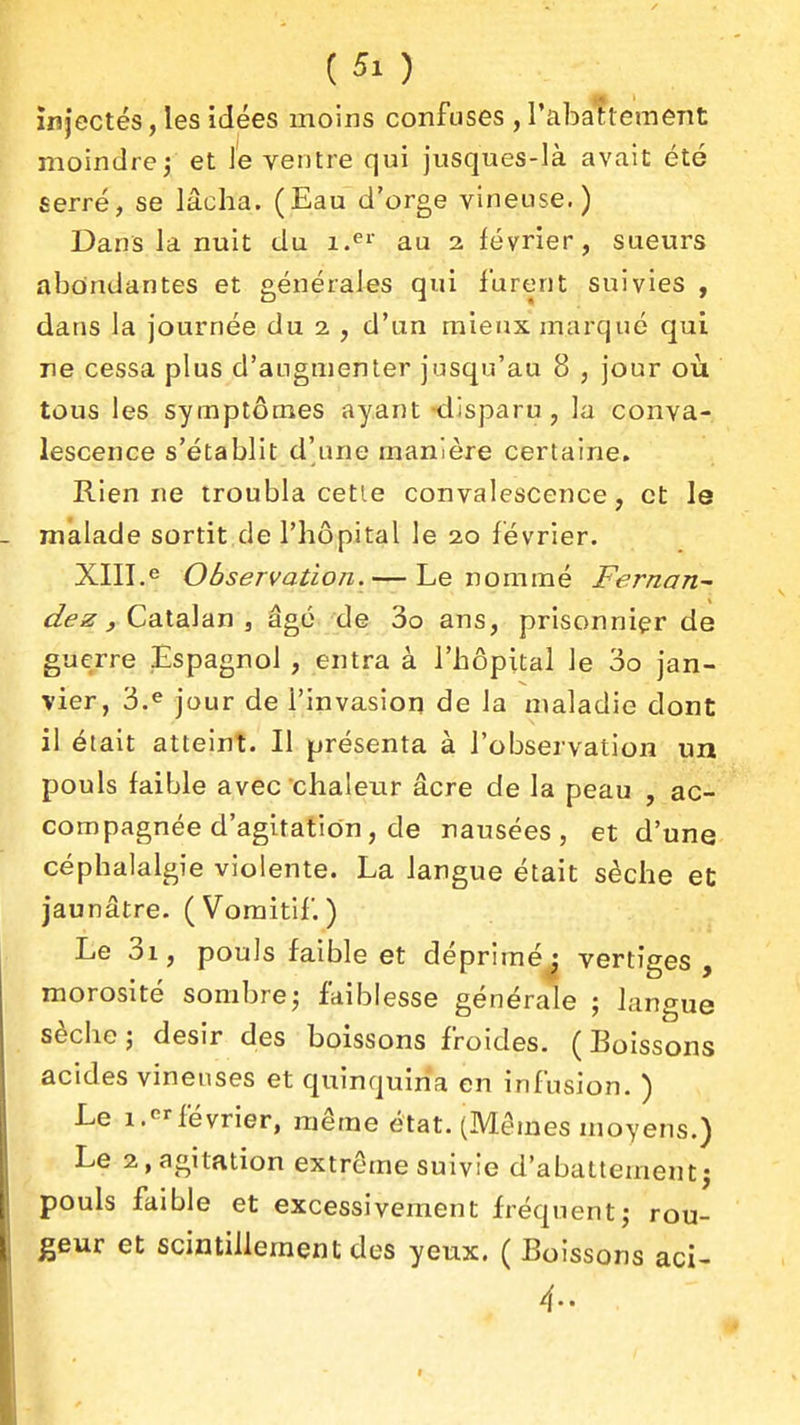 injectés, les idées moins confuses , rabattement moindre^ et Je ventre qui jusques-là avait été serré, se lâcha. (Eau d'orge vineuse.) Dans la nuit du au 2 février, sueurs abondantes et générales qui furent suivies , dans la journée du 2 , d'un mieux marqué qui ne cessa plus d'augmenter jusqu'au 8 , jour où tous les symptômes ayant -disparu, la conva- lescence s'établit d'une manière certaine. Rien ne troubla cetle convalescence, et le malade sortit de l'hôpital le 20 février. XIII.« Observation. — Le nommé Fernan^ dez j Ca.la\'dn , âgé 'de 3o ans, prisonnier de guerre Espagnol , entra à l'hôpital le 00 jan- vier, 3.e jour de l'invasion de la maladie dont il était atteint. Il présenta à l'observation un pouls faible avec chaleur âcre de la peau , ac- compagnée d'agitation, de nausées, et d'une céphalalgie violente. La langue était sèche et jaunâtre. (Vomitif.) Le 3i, pouls faible et dépriméj vertiges, morosité sombre^ faiblesse générale ; langue sèche 5 désir des boissons froides. ( Eoissons acides vineuses et quinquiria en infusion. ) Le 1.lévrier, même état. (Mêmes moyens.) Le 2, agitation extrôme suivie d'abattement^ pouls faible et excessivement fréquent; rou- teur et scintillement des yeux. ( Boissons aci- 4