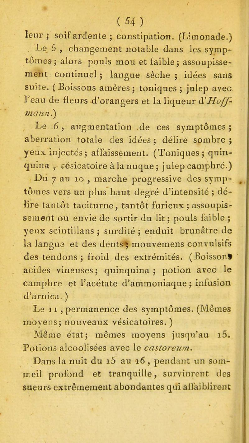 leur j soi fard en te î constipation. (Limonade.) . Le 5 , changement notable dans les symp- tômes j alors pouls mou et faible j assoupisse- ment continuel j langue sèche j idées sans suite. (Boissons amères^ toniques; julep avec l'eau de Heur-s d'orangers et la liqueur ùHHoff' Le 6, augmentation .de ces symptômes; aberration totale des idées ; délire sombre ; yeux injectés; affaissement. (Toniques; quin- quina J *ésicatoire àlanuque; julep camphré.) Dii 7 au lo , marche progressive des symp- tômes vers un plus haut degré d'intensité ; dé- lire tantôt taciturne, tantôt furieux ; assoupis- sement ou envie de sortir du lit; pouls faible ; yeux scintillans ; surdité ; enduit brunâtre de la langue et des dents^ mouvemens convulsifs des tendons ; froid des extrémités. (Boisson* acides vineuses; quinquina; potion avec le camphre et l'acétate d'ammoniaque } infusion d'arnica. ) Le 11 , permanence des symptômes. (Mêmes moyens; nouveaux vésicatoires. ) Même état; mêmes moyens jusqu'au i5. Potions alcoolisées avec le castoreum. Dans la nuit du i5 au 16, pendant un som- nr.eil profond et tranquille, survinrent des sueurs extrêmement abondantes qui allàiblirent
