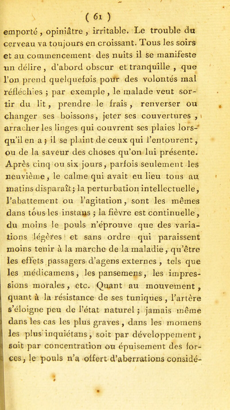 (61) emporté, opiniâtre , irritable. Le trouble du cerveau va toujours en croissant. Tous les soirs et au commencement des nuits il se manifeste un délire , d'abord obscur et tranquille , que l'on prend quelquefois poiïr des volontés mal réfléchies ; par exemple , le malade veut sor- tir du lit, prendre le frais , renverser ou changer ses boissons, jeter ses couvertures y \ arracher les linges qui couvrent ses plaies lors- qu'il en a j il se plaint de ceux qui l'entourent, ou de la saveur des choses qu'on lui présente. Après cinq ou six jours, parfois seulement les neuvième, le calme qui avait eu lieu tous au matins disparaît j la perturbation intellectuelle, l'abattement ou l'agitation, sont les mêmes dans tous les instars j la fièvre est continuelle, du moins le pouls n'éprouve que des varia- tions légères ' et sans ordre qui paraissent moins tenir à la marche de la maladie, qu'être les effets passagers d'agens externes , tels que les médicamens, les panseraens, les impres- sions morales, etc. Quant au mouvement, quant à la résistance de ses tuniques , l'artère s'éloigne peu de l'état naturel j jamais même dans les cas les plus graves , dans les momens les plus inquiétans, soit par développement, soit par concentration ou épuisement des for- ces, le pouls n'a offert d'aberrations consîdé- *