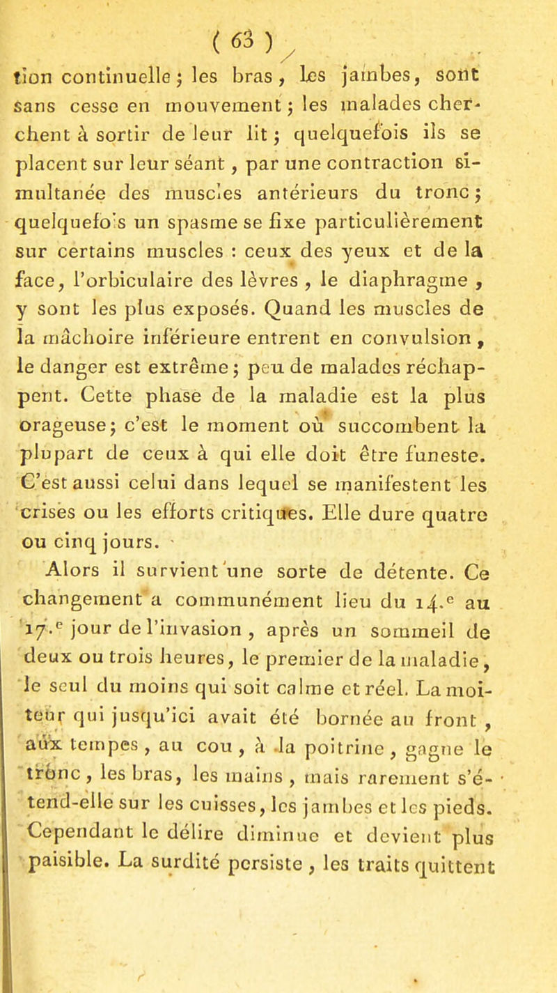 tion continuelle j les bras, les jambes, sont Sans cesse en mouvement ; les malades cher- chent à sortir de leur lit j quelquefois ils se placent sur leur séant, par une contraction si- multanée des muscles antérieurs du tronc j quelquefo's un spasme se fixe particulièrement sur certains muscles : ceux des yeux et de la face, l'orbiculaire des lèvres , le diaphragme , y sont les plus exposés. Quand les muscles de la mâchoire inférieure entrent en convulsion, le danger est extrême ; peu de malades réchap- pent. Cette phase de la maladie est la plus orageuse j c'est le moment où' succombent la plupart de ceux à qui elle doit être funeste. C'est aussi celui dans lequel se inanifestent les crises ou les efforts critiqt*Bs. Elle dure quatre ou cinq jours. - Alors il survient'une sorte de détente. Ce changement a communément lieu du 14.^ au 'i7> jour de l'invasion , après un sommeil de -deux ou trois heures, le premier de la maladie, le seul du moins qui soit calme et réel. La moi- teur qui jusqu'ici avait été bornée au front , aiik tempes, au cou, à Ja poitrine, gagne lé tr6nc, les bras, les mains , mais rarement s'é- tend-elle sur les cuisses, les jambes et les pieds. Cependant le délire diminue et devient plus paisible. La surdité persiste, les traits quittent