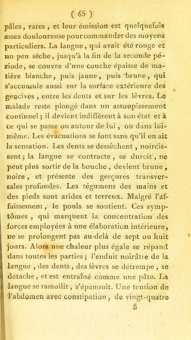pâles, rares , et leur émission est quelquefois assez douloureuse pour commander des moyens particuliers. La langue , qui avait été rouge et un peu sèche, jusqu''à la fin de la seconde pé- riode, se couvre d'une couche épaisse de ma- tière blanche, puis jaune, puis 'brune, qui s'accumule aussi sur la surface extérieure des geacives , entre les dents et sur les lèvres. Le malade reste plongé dans un assoupissement continuel ; il devient indiffèrent à son état et à ce qui se passe ou autour de lui , ou dans lui- même. Les évacuations se font sans qu'il en ait la sensation. Les dents se dessèchent, noircis- sent ; la langue se contracte , se durcit, ne peut plus sortir de la bouche , devient brune , noire , et présente des gerçures transver- sales profondes. Les tégumens des mains et des pieds sont arides et terreux. Malgré l'af- faissement, le pouls se soutient. Ces symp- tômes , qui marquent la concentration des forces employées à une élaboration intérieure, ne se prolongent pas au-delà de sept ou huit jours. Alors une chaleur plus égale se répand dans toutes les parties ; l'enduit noirâtre de la langue , des dents , des lèvres se détrempe , se détache, et est entraîné comme une pâte. La langue se ramollit, s'épanouit. Une tension de Tabdomeii avec constipation , de viugt-quatre 5