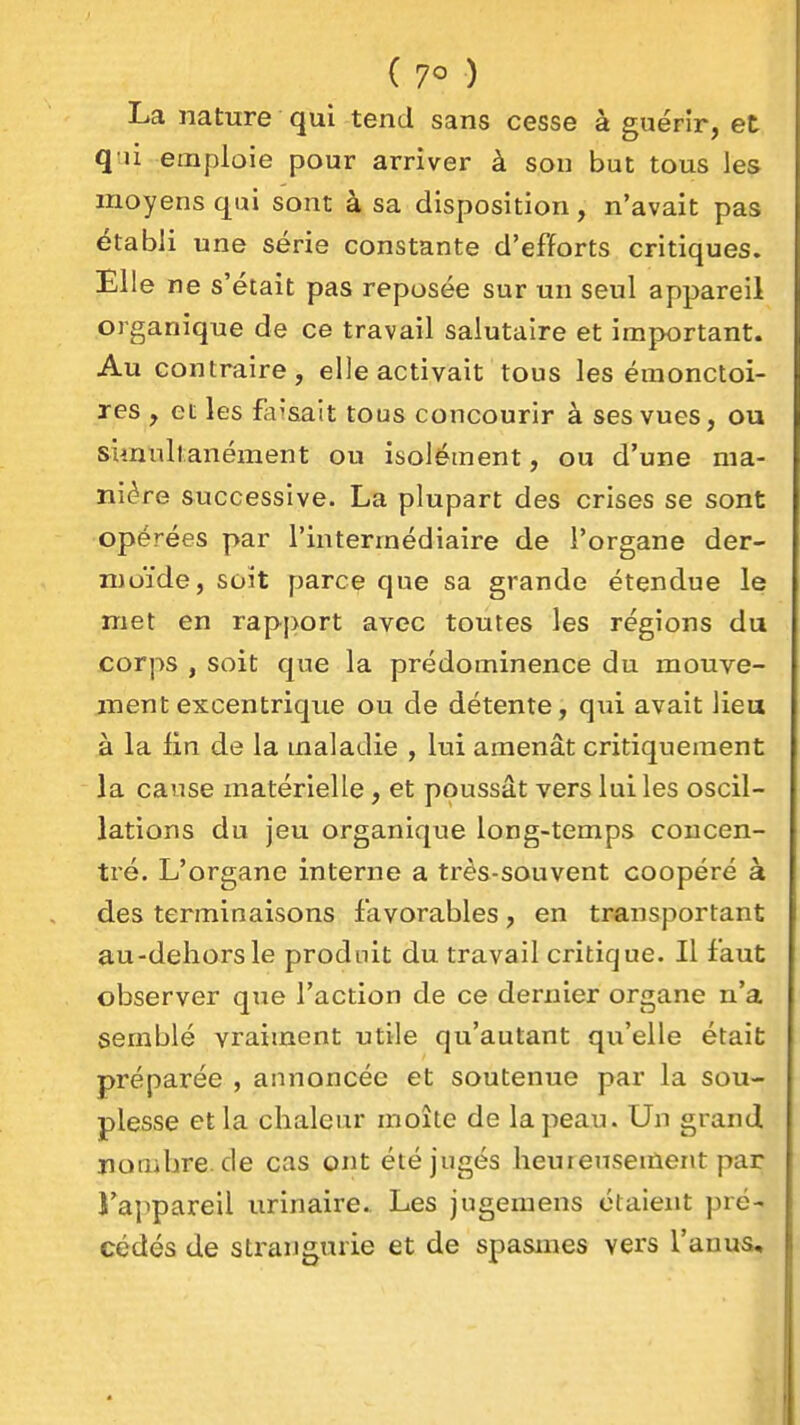 ( ) La nature qui tend sans cesse à guérîr, et q ii emploie pour arriver à son but tous les moyens qui sont à sa disposition, n'avait pas établi une série constante d'efforts critiques. Elle ne s'était pas reposée sur un seul appareil organique de ce travail salutaire et important. Au contraire, elle activait tous les éraonctoi- res , et les faisait tous concourir à ses vues, ou simultanément ou isolément, ou d'une ma- nière successive. La plupart des crises se sont opérées par l'intermédiaire de l'organe der- moïde, soit parce que sa grande étendue le met en rapport avec toutes les régions du corps , soit que la prédominence du mouve- ment excentrique ou de détente, qui avait lieu à la lin de la maladie , lui amenât critiqueraent la cause matérielle, et poussât vers lui les oscil- lations du jeu organique long-temps concen- tré. L'organe interne a très-souvent coopéré à des terminaisons favorables, en transportant au-dehorsle produit du travail critique. Il faut observer que l'action de ce dernier organe n'a semblé vraiment utile qu'autant qu'elle était préparée , annoncée et soutenue par la sou- plesse et la chaleur moite de la peau. Un grand iiombre.de cas ont été jugés heureusement par J'appareil urinaire. Les jugemens étaient pré- cédés de strangurie et de spasmes vers l'anus.