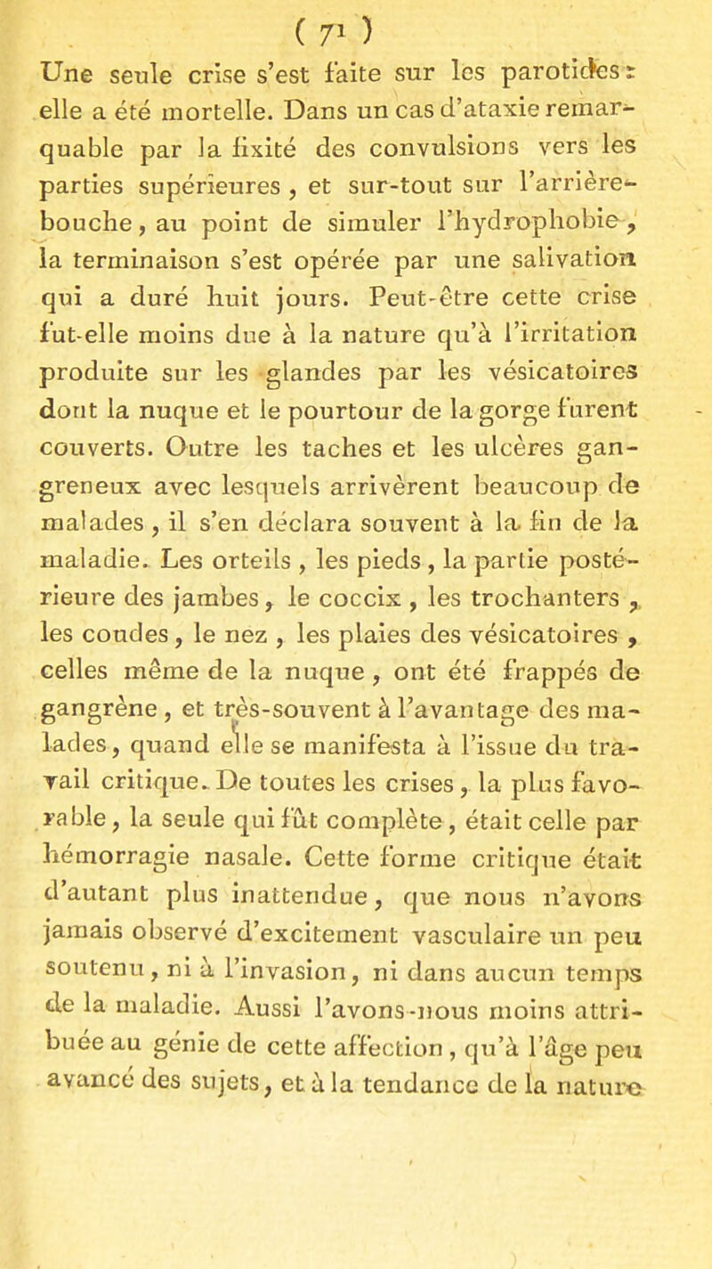 Une seule crise s'est faite sur les paroticfes t elle a été mortelle. Dans un cas d'ataxie remar^ quable par la iixité des convulsions vers les parties supérieures , et sur-tout sur l'arrière- bouche, au point de simuler l'hydrophobie, la terminaison s'est opérée par une salivation qui a duré huit jours. Peut-être cette crise fut-elle moins due à la nature qu'à l'irritation produite sur les glandes par les vésicatoires dont la nuque et le pourtour de la gorge furent couverts. Outre les taches et les ulcères gan- greneux avec lesquels arrivèrent beaucoup de malades, il s'en déclara souvent à la. fin de Ja. maladie. Les orteils , les pieds , la partie posté- rieure des jambes j le coccix , les trochanters les coudes, le nez , les plaies des vésicatoires , celles même de la nuque, ont été frappés de gangrène , et très-souvent à l'avantage des ma- lades, quand elle se manifesta à l'issue du tra- rail critique.- De toutes les crises, la plus favo- rable , la seule qui fût complète , était celle par hémorragie nasale. Cette forme critique était d'autant plus inattendue, que nous n'avons jamais observé d'excitement vasculaire un peu soutenu, ni à l'invasion, ni dans aucun temps de la maladie. Aussi l'avons-nous moins attri- buée au génie de cette affection , qu'à l'âge peu avancé des sujets, et à la tendance de ïa nature