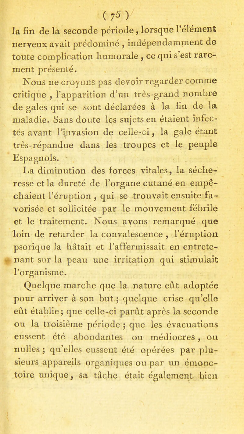 la fin de la seconde période, lorsque l'élément nerveux avait prédominé , indépendamment de toute complication humorale , ce qui s'est rare- ment présenté. Nous ne croyons pas devoir regarder comme critique , l'apparition d'un très-grand nombre de gales qui se sont déclarées à la iln de la maladie. Sans doute les sujets en étaient infec- tés avant f yivasion de celle-ci, la gale étant très-répandue dans les troupes et le peuple Espagnols. La diminution des forces vitales, la séche- resse et la dureté de l'organe cutané en empê- chaient l'éruption , qui se trouvait ensuite fa- vorisée et sollicitée par le mouvement fébrile et le traitement. Nous avons remarqué que loin de retarder la convalescence , l'éruption psorique la hâtait et l'affermissait en entrete- nu nant sur la peau une irritation qui stimulait l'organisme. Quelque marche que la nature eût adoptée pour arriver à son but ; quelque crise qu'elle eût établie j que celle-ci parût après la seconde ou la troisième période j qvie les évacuations eussent été abondantes ou médiocres, ou nulles ; qu'elles eussent été opérées par plu- sieurs appareils organiques ou par un émonc- toire unique, sa tâche était également bien