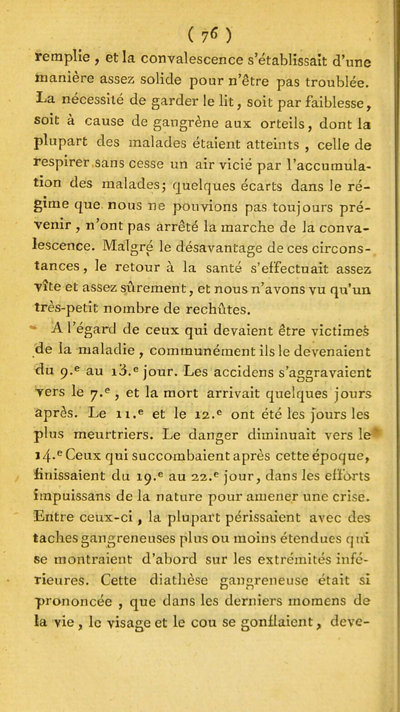 ( 7^ ) remplie , et la convalescence s'établissait d'une inanière assez solide pour n'être pas troublée. La nécessité de garder le lit, soit par faiblesse, soit à cause de gangrène aux orteils, dont la plupart des malades étaient atteints , celle de respirer sans cesse un air vicié par l'accumula- tion des malades; quelques écarts dans le ré- gime que. nous ne pouvions pas toujours pré- venir , n'ont pas arrêté la marche de la conva- lescence. Malgré le désavantage de ces circons- tances, le retour à la santé s'effectuait assez vite et assez sûrement, et nous n'avons vu qu'un très-petit nombre de rechûtes. A l'égard de ceux qui devaient être victimes 'de la maladie , communément ils le devenaient du 9,^ au i3.<5 jour. Les accidens s'aggravaient vers lé 7.^, et la mort arrivait quelques jours après. Le ii.^ et le 12.® ont été les jours les plus meurtriers. Le danger diminuait vers le*^ i4'^Ceux qui succombaient après cette époque, finissaient du 19.^ au 22.^ jour, dans les efforts împuissans de la nature pour amener une crise. Entre ceux-ci, la plupart périssaient avec des taches gangreneuses plus ou moins étendues qui se montraient d'abord sur les extrémités infé- rieures. Cette diathèse gangreneuse était si prononcée , que dans les derniers momens de la vie, le visage et le cou se gonflaient, deve-