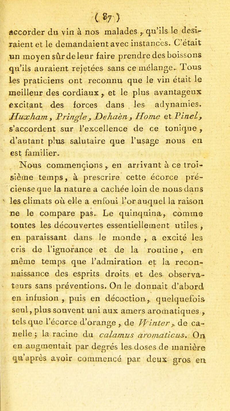 •C87) «ccorder du vin à nos malades qu'ils le dési- raient et le demandaient avec instances. C'était un moyen sûr de leur faire prendre des boissons qu'ils auraient rejetées sans ce mélange^ Tous les praticiens ont reconnu que le vin était le meilleur des cordiaux, et le plus avantageux excitant des forces dans les^ adynamies. Huxham y Prîngle, Dehaén , Home el Pinel, s'accordent sur l'excellence de ce tonique , d'autant plus salutaire que l'usage nous en est familier. Naus commençions ,. en arrivant à ce troi- sième temps, à prescrire cette écorce pré- ^ cieuseque la nature a cachée loin de nous dans les climats où eWe a enfoui l'or auquel la raison ne le compare pas. Le quinquina, comme toutes les découvertes essentiellement utiles , en paraissant dans le monde , a excité les cris de l'ignorance et de la routine, enr même temps que l'admiration et la recon- naissance des esprits droits et des observa- teurs sans préventions. On le donnait d'abord en infusion , puis en décoction.,, quelquefois seul, plus souvent uni aux amers aromatiques , tels que l'écorce d'orange , de Pointer,, de ca- IIelle y la racine du calamus aromaticus. On en augmentait par degrés les doses de manière qa'après avoir commencé par deux gros ea