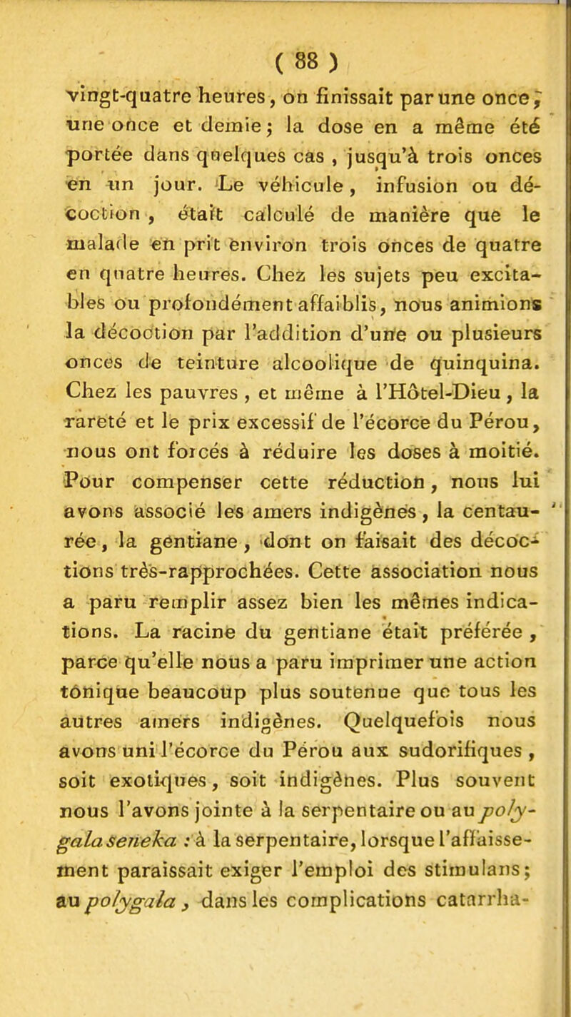 vingt-qaatre heures, on finissait par une once;^ «ne once et demie j la dose en a même été portée dans qoelques cas , jusqu'à trois onces Gn «n jour. 'Le véhicule, infusion ou dé- coction , etiait calculé de manière que le malade en prit ènviron trois onces de quatre en quatre heures. Chez les sujets peu excita- bles ou profondément affaiblis, nous animions la décoction par l'addition d'une ou plusieurs onces de teinture alcoolique de quinquina. Chez les pauvres , et même à l'Hôtel-Dieu, la rareté et le prix excessif de l'écorcè du Pérou, nous ont forcés à réduire les doses à moitié. î'Our compenser cette réduction, nous lui avons associé les amers indigènes, la centau- rée, la gentiane, dont on faisait des décocî lions très-rapprochées. Cette association nous a paru remplir assez bien les mêmes indica- tions. La racine du gentiane était préférée, par<;e qu'elle nous a paru imprimer une action tonique beaucoup plus soutenue que tous les autres afnèrs indigènes. Quelquefois nous avons uni l'écorcè du Pérou aux sudorifiques , soit exotiques, soit indigènes. Plus souvent nous l'avons jointe à la serpentaire ou aupoly- galaseneka : à la serpentaire, lorsque l'affaisse- ment paraissait exiger l'emploi des stiraulans; po/ygala , dans les complications catarrha-