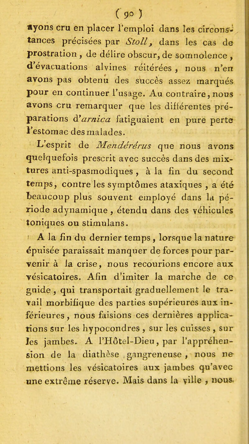 «yons cru en placer l'emploi dans les cîrconsF- tances précisées par Stoll, dans les cas de prostration , de délire obscur, de somnolence , d'évacuations alvines réitérées , nous n'en avons pas obtenu des succès assez marqués pour en continuer l'usage. Au contraire, nous avons cru remarquer que les différentes pré- parations arnica fatiguaient en pure perte l'estomac des malades. L'esprit de Mendérérus que nous avons quelquefois prescrit avec succès dans des mix- tures anti-spasmodiques, à la fin du second temps, contre les symptômes ataxiques , a été beaucoup plus souvent employé dans la pé- riode adynamique, étendu dans des véhicules toniques ou stimulans. ' A la fin du dernier temps, lorsque la nature épuisée paraissait manquer de forces pour par- venir à la crise, nous recourions encore aux Tésicatoires. Afin d'imiter la marche de ce guide, qui transportait graduellement le tra- vail morbifique des parties supérieures aux in- férieures , nous faisions ces dernières applicar- tions sur les hypocondres , sur les cuisses , sur les jambes, A l'Hôtel-Dieu, par l'appréhen- sion de la diathèse gangreneuse, nous ne mettions les vésicatoires aux jambes qu'avec «ne extrême réserve. Mais dans la ville , nous.