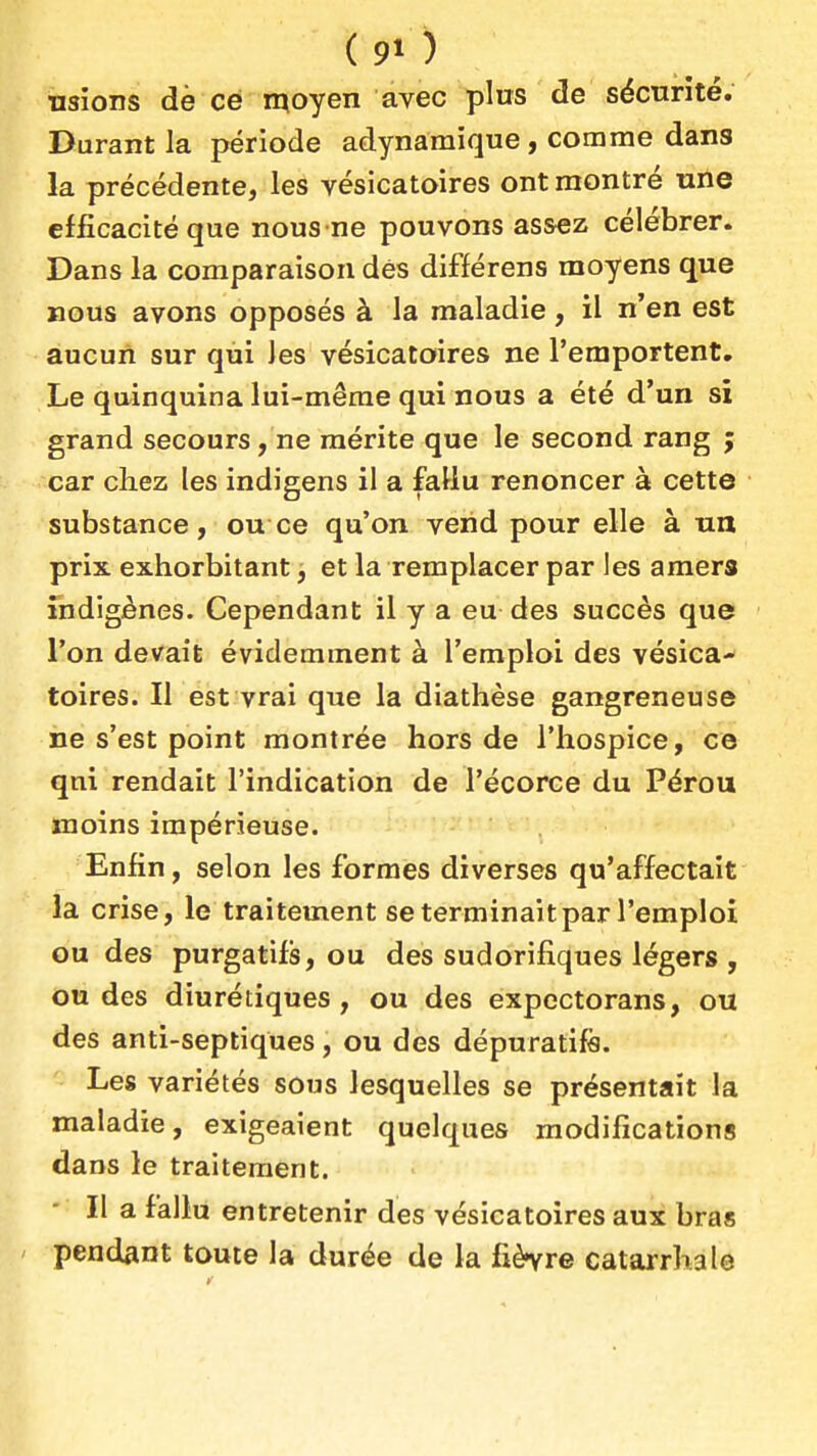 usions dè ce moyen avec pins de sécurité. Durant la période adynamique, comme dans la précédente, les vésicatoires ont montré une efficacité que nous ne pouvons assez célébrer. Dans la comparaison dés différens moyens que nous avons opposés à la maladie, il n'en est aucun sur qui les vésicatoires ne l'emportent. Le quinquina lui-même qui nous a été d'un si grand secours, ne mérite que le second rang ; car chez les indigens il a fallu renoncer à cette substance, ou ce qu'on vend pour elle à un prix exhorbitant, et la remplacer par les amers indigènes. Cependant il y a eu des succès que l'on devait évidemment à l'emploi des vésica- toires. Il est vrai que la diathèse gangreneuse ne s'est point montrée hors de l'hospice, ce qni rendait l'indication de l'écorce du Pérou moins impérieuse. Enfin, selon les formes diverses qu'affectait la crise, le traitement se terminait par l'emploi ou des purgatifs, ou des sudorifîques légers , ou des diurétiques, ou des expectorans, ou des anti-septiques, ou des dépuratifs. Les variétés sous lesquelles se présentait la maladie, exigeaient quelques modifications dans le traitement. Il a fallu entretenir des vésicatoires aux bras ' pendant toute la durée de la fièvre catarrhale
