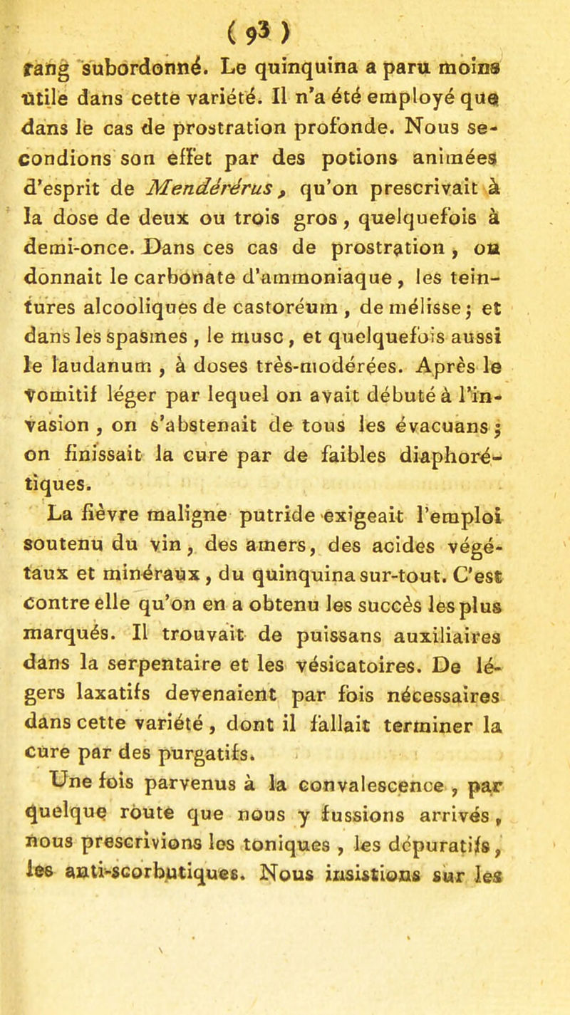 (9') rang subordonné. Le quinquina a paru moins Titile dans cette variété. Il n'a été employé qUQ dans le cas de prostration profonde. Nous se- condions son efï'et par des potions animées d'esprit de Mendérérus, qu'on prescrivait à la dose de deux ou trois gros, quelquefois à demi-once. Dans ces cas de prostration , o» donnait le carbonate d'ammoniaque , les tein- tures alcooliques de castoréum , de mélisse ) et dans les spasmes , le musc, et quelquefois aussi le laudanum , à doses très-modérées. Après le tomitif léger par lequel on avait débuté à Tin- vasion , on s'abstenait de tous les évacuansj on finissait la cure par de faibles di^phor^- tiques. La fièvre maligne putride -exigeait Teraplol soutenu du vin, des amers, des acides végé- taux et minéraux, du quinquina sur-tout. C'est contre elle qu'on en a obtenu les succès les plus marqués. Il trouvait de puissans auxiliaires dans la serpentaire et les vésicatoires. De lé- gers laxatifs devenaient par fois nécessaires dans cette variété , dont il fallait terminer la cure par des purgatifs. Une fois parvenus à la convalescence , par Quelque route que nous y fussions arrivés, nous prescrivions les toniques , ks dépuratifs, les anti-scorbutiquee. Nous iiisistions sur ks