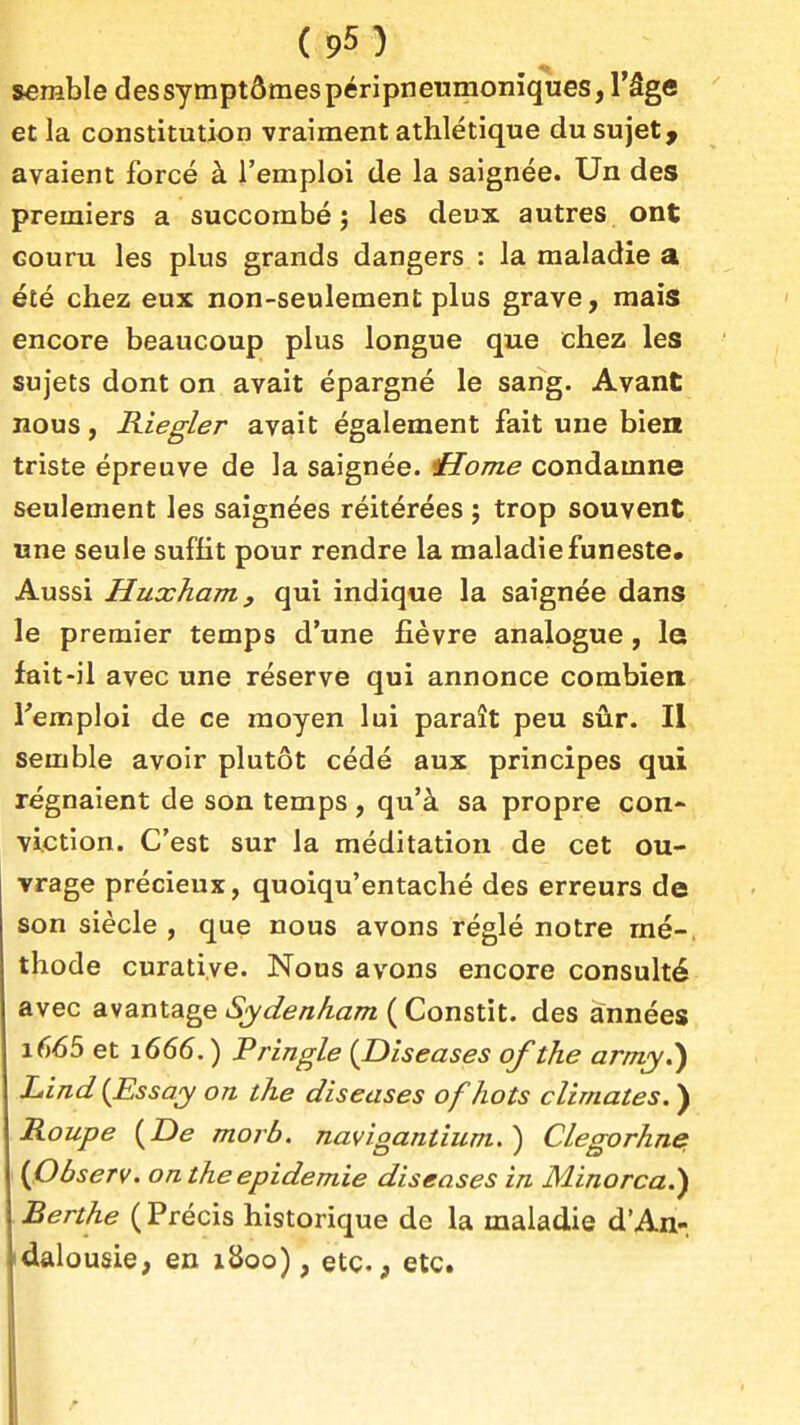 serable des symptômes péripneumoniques, l'âge et la constitution vraiment athlétique du sujet, avaient forcé à l'emploi de la saignée. Un des premiers a succombé j les deux autres ont Gouru les plus grands dangers : la maladie a été chez eux non-seulement plus grave, mais encore beaucoup plus longue que chez les sujets dont on avait épargné le sang. Avant nous, Riegler avait également fait une bien triste épreuve de la saignée. Home condamne seulement les saignées réitérées ; trop souvent «ne seule suffit pour rendre la maladie funeste. Aussi Huxham, qui indique la saignée dans le premier temps d'une fièvre analogue, le fait-il avec une réserve qui annonce combien remploi de ce moyen lui paraît peu sûr. Il semble avoir plutôt cédé aux principes qui régnaient de son temps , qu'à sa propre con- viction. C'est sur la méditation de cet ou- vrage précieux, quoiqu'entaché des erreurs de son siècle, que nous avons réglé notre mé-, thode curatiye. Nous avons encore consulté avec avantage Sydenham ( Constit. des années i665 et 1666. ) Pringle {Diseuses of the army.) Lmd{Essay on the diseuses of hots climutes. ) Roupe {De morb. nuvigantium.) Clegorhnet {Observ. oa the épidémie diseuses in Minorca.) Berthe { Précis historique de la maladie d'An- idalousie, en x8oo), etc., etc.