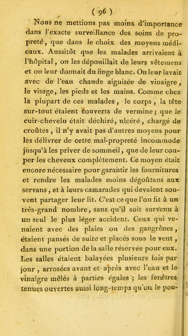 Nous ne mettions pas moins d'importance dans l'exacte surveillance des soins de pro- preté , que dans le choix des moyens médi- caux. Aussitôt que les malades arrivaient à riiôpital, on les dépouillait de leurs vêteraens et on leur donnait du linge blanc. On leur lavait avec de l'eau chaude aiguisée de vinaigre, le visage, les pieds et les mains. Comme chez la plupart de ces malades, Je corps , la tête sur-tout étaient Couverts de vermine ; que le cuir-chevelu était déchiré, ulcéré, chargé d& croûtes , il n'y avait pas d'autres moyens pour les délivrer de cette mal-propreté incommode jusqu'à les priver de sommeil, que de leur cou- per les cheveux complètement. Ce moyen était encore nécessaire pour garantir les fournitures et rendre les malades moins dégoûtans aux sèrvans, et à leurs camarades qui devaient sou- vent partager leur lit. C'est ce que l'on fit à un très-grand nombre, sans qu'il soit survenu à un seul le plus léger accident. Ceux qui ve- naient avec des plaies ou des gangrènes, étaient pansés de suite et placés sous le vent , dans une portion de la salle réservée pour eux. Les salles étaient balayées plusieurs fois par jour , arrosées avant et après avec l'eau et le vinaigre mêlés à parties égales ; les fenêtres tenues ouvertes aussi long-temps qu'on le pou-