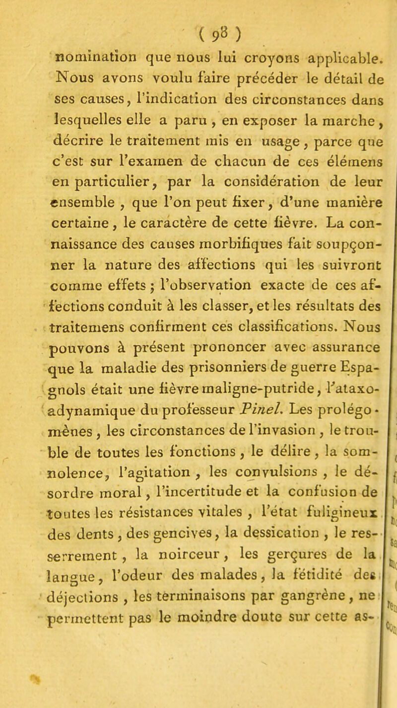 ( 9» ) nomination que nous lui croyons applicable. Nous avons voulu faire précéder le détail de ses causes, l'indication des circonstances dans lesquelles elle a paru , en exposer la marche, décrire le traitement mis en usage, parce que c'est sur l'examen de chacun de ces éléraens en particulier, par la considération de leur ensemble , que l'on peut fixer, d'une manière certaine, le caractère de cette fièvre. La con- naissance des causes morbifiques fait soupçon- ner la nature des affections qui les suivront comme effets j l'observation exacte de ces af- fections conduit à les classer, et les résultats des traitemens confirment ces classifications. Nous pouvons à présent prononcer avec assurance que la maladie des prisonniers de guerre Espa- gnols était une fièvre maligne-putride, Tataxo- adynamique du professeur PineL Les prolégo- mènes , les circonstances de l'invasion , le trou- ble de toutes les fonctions, le délire, la som- nolence, l'agitation , les convulsions , le dé- sordre moral, l'incertitude et la confusion de toutes les résistances vitales , l'état fuligineux des dents , des gencives, la dessication , le res- serrement, la noirceur, les gerçures de la langue, l'odeur des malades, la fétidité des déjections , les terminaisons par gangrène, ne permettent pas le moindre doute sur cette as-