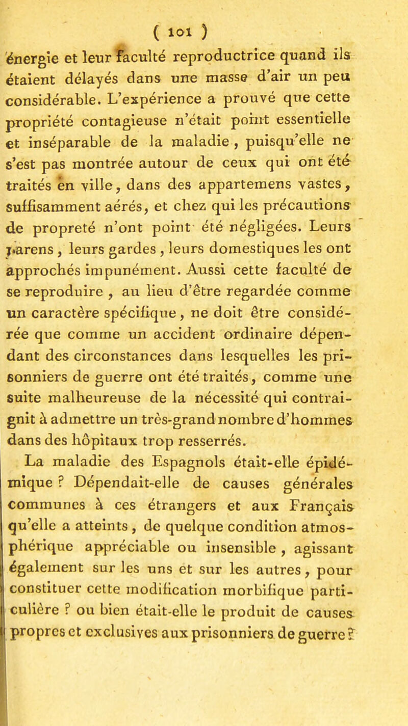 énergie et leur faculté reproductrice quand ils étaient délayés dans une masse d'air un peu considérable. L'expérience a prouvé que cette propriété contagieuse n'était point essentielle et inséparable de la maladie , puisqu'elle ne s'est pas montrée autour de ceux qui ont été traités en ville, dans des apparteraens vastes, suffisamment aérés, et chez qui les précautions de propreté n'ont point été négligées. Leurs ï«arens, leurs gardes , leurs domestiques les ont approchés impunément. Aussi cette faculté de se reproduire , au lieu d'être regardée comme un caractère spécifique, ne doit être considé- rée que comme un accident ordinaire dépen- dant des circonstances dans lesquelles les pri- sonniers de guerre ont été traités, comme une suite malheureuse de la nécessité qui contrai- gnit à admettre un très-grand nombre d'hommes dans des hôpitaux trop resserrés. La maladie des Espagnols était-elle épidé- mique ? Dépendait-elle de causes générales communes à ces étrangers et aux Français qu'elle a atteints , de quelque condition atmos- phérique appréciable ou insensible , agissant également sur les uns et sur les autres, pour constituer cette modification morbifique parti- culière ? ou bien était-elle le produit de causes propres et exclusives aux prisonniers de guerre ?