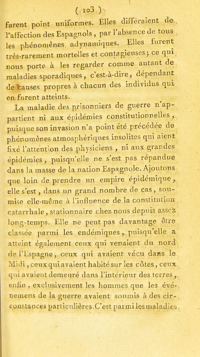 firent poînt uniformes. Elles différaient de , l'affection des Espagnols , par l'absence de tous les phénomènes adynamiques. Elles furent très-rarement mortelles et contagieuses j ce qui nous porte à les regarder comme autant de maladies sporadiques , c'est-à-dire, dépendant de -causes propres à chacun des individus qui en furent atteints. La maladie des prisonniers de guerre n'ap- partient ni aux épidémies constitutionnelles, puisque son invasion n'a point été précédée de phénomènes atmosphériques insolites qui aient fixé l'attention des physiciens , ni aux grandes épidémies, puisqu'elle ne s'est pas répandue dans la masse de la nation Espagnole. Ajoutons que loin de prendre un empire épidémlque, elle s'est, dans un grand nombre de cas, sou- mise elle-même à l'influence de la constitution catarrhale, stationnaire chez nous depuis assois long-temps. Elle ne peut pas davantage être classée parmi les endémiques puisqu'elle a atteint également ceux qui venaient du nord de l'Espagne, ceux qui avaient vécu dans le Midi, ceux qui avaient habité sur les côtes, ceux qui avaient demeuré dans l'intérieur des terres , enfin , exclusivement les hommes que les évé- ïiemens de la guerre avalent soumis à des cir- constances particulières.C'est parmi lesmaladieii