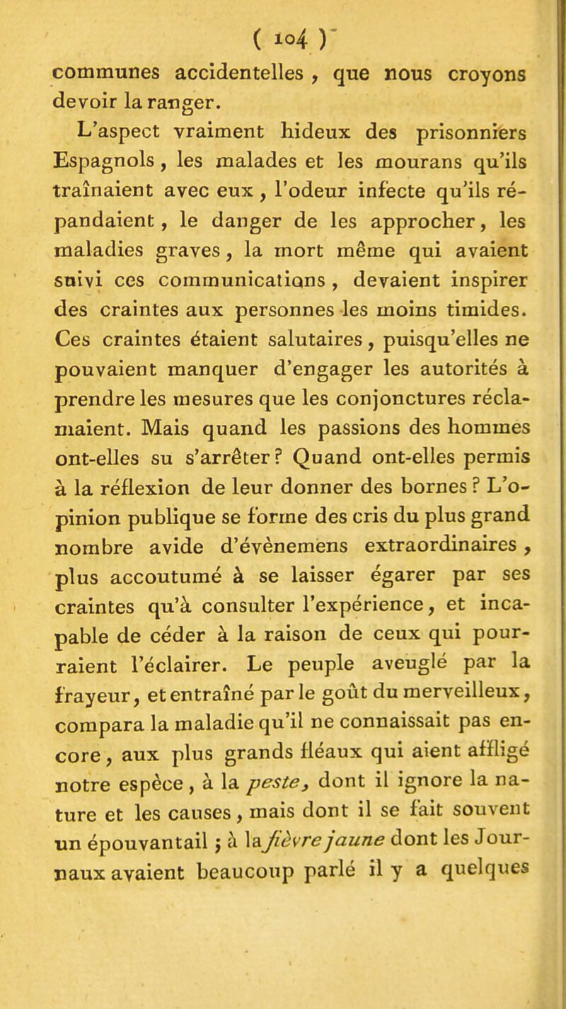 communes accidentelles , que nous croyons devoir la ranger. L'aspect vraiment hideux des prisonniers Espagnols, les malades et les mourans qu'ils traînaient avec eux , l'odeur infecte qu'ils ré- pandaient , le danger de les approcher, les maladies graves, la mort même qui avaient suivi ces communications , devaient inspirer des craintes aux personnes les moins timides. Ces craintes étaient salutaires, puisqu'elles ne pouvaient manquer d'engager les autorités à prendre les mesures que les conjonctures récla- maient. Mais quand les passions des hommes ont-elles su s'arrêter f Quand ont-elles permis à la réflexion de leur donner des bornes ? L'o- pinion publique se forme des cris du plus grand nombre avide d'évènemens extraordinaires, plus accoutumé à se laisser égarer par ses craintes qu'à consulter l'expérience, et inca- pable de céder à la raison de ceux qui pour- raient l'éclairer. Le peuple aveuglé par la frayeur, et entraîné parle goût du merveilleux, compara la maladie qu'il ne connaissait pas en- core , aux plus grands fléaux qui aient affligé notre espèce, à la peste, dont il ignore la na- ture et les causes, mais dont il se fait souvent un épouvantail j à laJièvre jaune dont les Jour- naux avaient beaucoup parlé il y a quelques