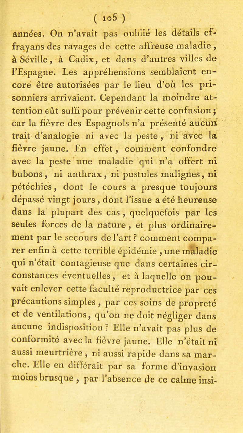 (io5) années. On n'avait; pas oublié les détails ef- frayans des ravages de cette affreuse maladie, àSéville, à Cadix, et dans d'autres villes de l'Espagne. Les appréhensions semblaient en- core être autorisées par le lieu d'où les pri- sonniers arrivaient. Cependant la moindre at- tention eût suffi pour prévenir cette confusion; car la fièvre des Espagnols n'a présenté aucun trait d'analogie ni avec la peste , ni aVec la fièvre jaune. En effet, comment confondre avec la peste une maladie qui n'a offert ni bubons, ni anthrax, ni pustules malignes, ni pétéchies, dont le cours a presque toujours dépassé vingt jours, dont l'issue a été heureuse dans la plupart des cas , quelquefois par les seules forces de la nature, et plus ordinaire- ment par le secours de l'art? comment compa- rer enfin à cette terrible épidémie , une maladie qui n'était contagieuse que dans certaines cir- constances éventuelles, et à laquelle on pou- vait enlever cette faculté reproductrice par ces précautions simples , par ces soins de propreté et de ventilations, qu'on ne doit négliger dans aucune indisposition ? Elle n'avait pas plus de conformité avec la fièvre jaune. Elle n'était ni aussi meurtrière , m aussi rapide dans sa mar- che. Elle en différait par sa forme d'invasion moins brusque , par l'absence de ce calme insi-