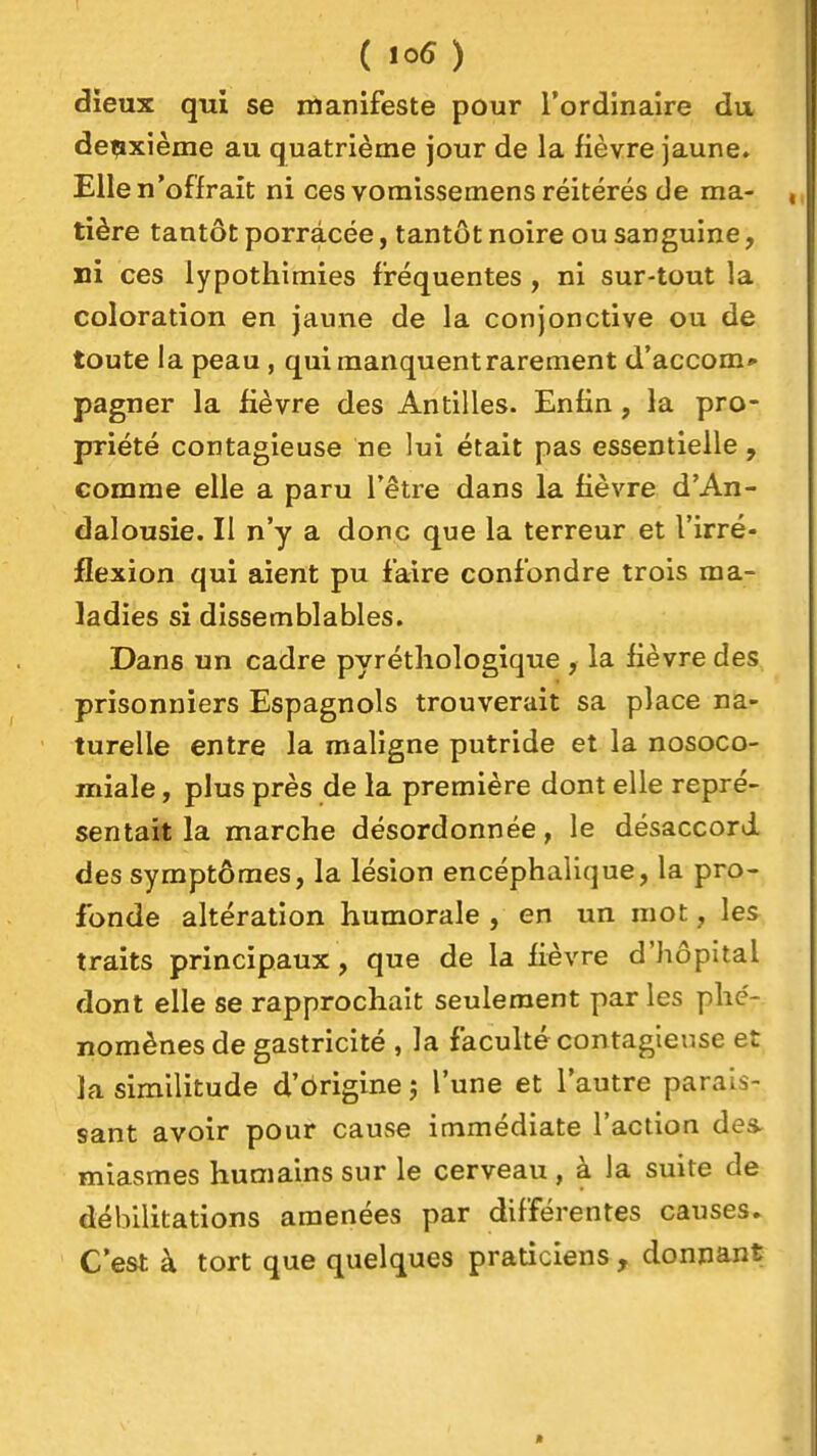 dieux qui se manifeste pour l'ordinaire du deuxième au quatrième jour de la fièvre jaune. Elle n'offrait ni ces voraissemens réitérés de ma- tière tantôt porracée, tantôt noire ou sanguine, ni ces lypothiraies fréquentes, ni sur-tout la coloration en jaune de la conjonctive ou de toute la peau , qui manquent rarement d'accom» pagner la lièvre des Antilles. Enfin, la pro- priété contagieuse ne lui était pas essentielle , comme elle a paru l'être dans la fièvre d'An- dalousie. Il n'y a donc que la terreur et l'irré- flexion qui aient pu faire confondre trois ma- ladies si dissemblables. Dans un cadre pyréthologique , la fièvre des prisonniers Espagnols trouverait sa place na- turelle entre la maligne putride et la nosoco- miale, plus près de la première dont elle repré- sentait la marche désordonnée, le désaccord des symptômes, la lésion encéphalique, la pro- fonde altération humorale , en un mot, les traits principaux, que de la fièvre d'hôpital dont elle se rapprochait seulement par les phe'- nomènes de gastricité , la faculté contagieuse et la similitude d'origine -, l'une et l'autre parais- sant avoir pour cause immédiate l'action des- miasmes humains sur le cerveau , à la suite de débilitations amenées par différentes causes. C'est à tort que quelques praticiens , donnant