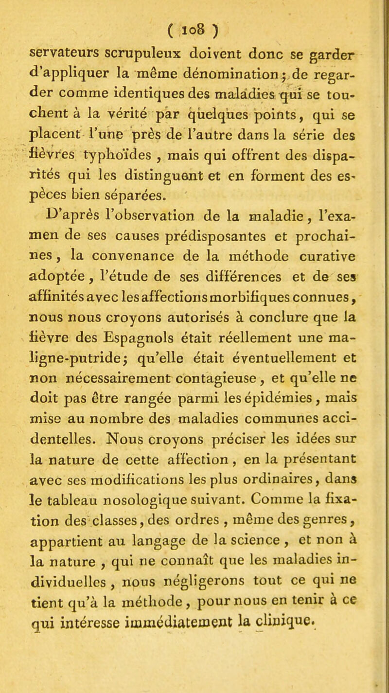 servateurs scrupuleux doivent donc se garder d'appliquer la même dénomination ; de regar- der comme identiques des maladies qui se tou- chent à la vérité par qiielqùes points, qui se placent l'une près de l'autre dans la série des fièvres typhoïdes , mais qui offrent des dispa- rités qui les distinguent et en forment des es- pèces bien séparées. D' après l'observation de la maladie, l'exa- men de ses causes prédisposantes et prochai- nes , la convenance de la méthode curative adoptée, l'étude de ses différences et de ses affinités avec les affections morbifiques connues, nous nous croyons autorisés à conclure que la lièvre des Espagnols était réellement une ma- ligne-putride; qu'elle était éventuellement et non nécessairement contagieuse, et qu'elle ne doit pas être rangée parmi les épidémies, mais mise au nombre des maladies communes acci- dentelles. Nous croyons préciser les idées siu* la nature de cette affection, en la présentant avec ses modifications les plus ordinaires, dans le tableau nosologique suivant. Comme la fixa- tion des classes, des ordres , même des genres, appartient au langage de la science , et non à la nature , qui ne connaît que les maladies in- dividuelles , nous négligerons tout ce qui ne tient qu'à la méthode, pour nous en tenir à ce qui intéresse immédiatement la clinique.