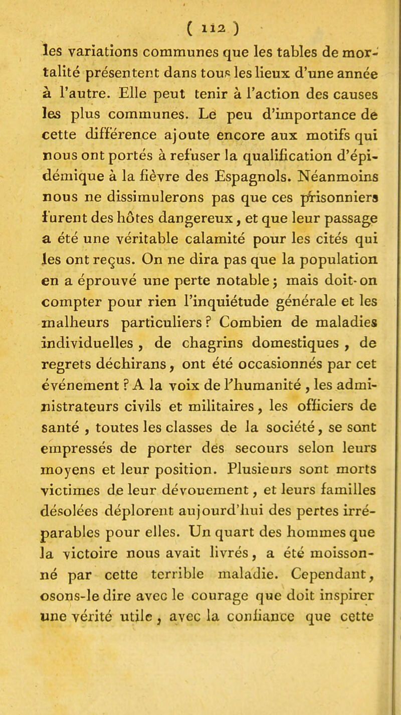 les variations communes que les tables de mor- talité présentent dans toup les lieux d'une année à l'autre. Elle peut tenir à l'action des causes les plus communes. Le peu d'importance de cette différence ajoute encore aux motifs qui nous ont portés à refuser la qualification d'épi- démique à la fièvre des Espagnols. Néanmoins nous ne dissimulerons pas que ces prisonniers furent des hôtes dangereux, et que leur passage a été une véritable calamité pour les cités qui les ont reçus. On ne dira pas que la population en a éprouvé une perte notable j mais doit-on compter pour rien l'inquiétude générale et les malheurs particuliers ? Combien de maladies individuelles , de chagrins domestiques , de regrets déchirans, ont été occasionnés par cet événement ? A la voix de l'humanité , les admi- nistrateurs civils et militaires, les officiers de santé , toutes les classes de la société, se sont empressés de porter des secours selon leurs moyens et leur position. Plusieurs sont morts victimes de leur dévouement, et leurs familles désolées déplorent aujourd'hui des pertes irré- parables pour elles. Un quart des hommes que Ja victoire nous avait livrés, a été moisson- né par cette terrible maladie. Cependant, osons-le dire avec le courage que doit inspirer une vérité utile, avec la confiance que cette