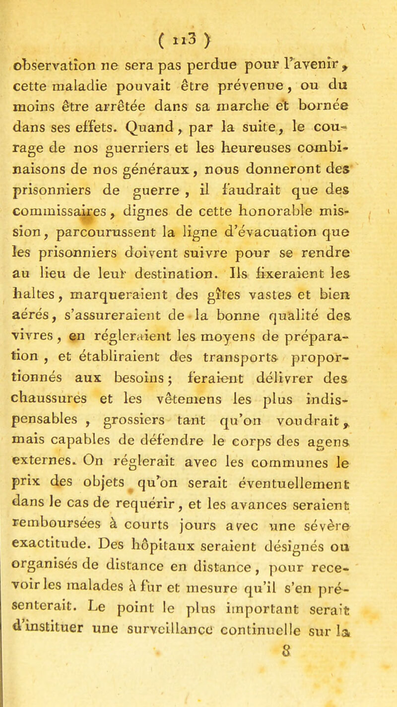 ( ) observation ne sera pas perdue pour l'avenir , cette maladie pouvait être prévenue, ou du moins être arrêtée dans sa marche et bornée dans ses effets. Quand, par la suite, le cou- rage de nos guerriers et les heureuses combi- naisons de nos généraux, nous donneront des' prisonniers de guerre , il faudrait que des commissa^es , dignes de cette honorable mis^- sion, parcourussent la ligne d'évacuation que les prisonniers doivent suivre pour se rendre au li^u de lenï- destination. Ils fixeraient les haltes, marqueraient des gîtes vastes et bien aérés, s'assureraient de-la bonne qualité dea vivres , çn régleraient les moyens de prépara- tion , et établiraient des transports propor- tionnés aux besoins ; feraient délivrer des chaussures et les vêtemens les plus indis- pensables , grossiers tant qu'on voudrait^ mais capables de défendre le corps des agens externes. On réglerait avec les communes le prix des objets qu'on serait éventuellement dans le cas de requérir, et les avances seraient remboursées à courts jours av^ec une sévère exactitude. Des hôpitaux seraient désignés ou organisés de distance en distance, pour rece- voir les malades à fur et mesure qu'il s'en pré- senterait. Le point le plus important serait d'instituer une surveillance continuelle sur la 8