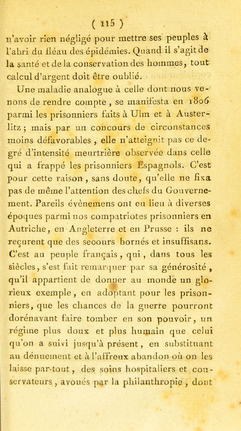 ( îi5 ) n'avoir rien négligé pour mettre ses peuples à l'abri du fléau des épidémies. Quand il s'agit de la santé etdeJa conservation des lioinmes, tout calcul d'argent doit être oublié. Une maladie analogue à celle dont nous ve- nons de rendre compte , se manifesta en i8o5 parmi les prisonniers faits à Ulm et à Auster- litz ; mais par un concours de circonstances moins défavorables , elle n'atteignit pas ce de- gré d'intensité meurtrière observée dans celle qui a frappé les prisonniers Espagnols. C'est pour cette raison, sans doute, qu'elle ne fixa pas de même l'attention des chefs du Gouverne- ment. Pareils évènemens ont eu lieu à diverses époques parmi nos compatriotes prisonniers en Autriche, en Angleterre et en Prusse : ils ne reçurent que des secours bornés et insuffisans. C'est au peuple français , qui, dans tous les siècles, s'est fait remar(}uer par sa générosité , qu'il appartient de donner au monde un glo- rieux exemple, en adoptant pour les prison- niers, que les chances de la guerre pourront dorénavant faire tomber en son pouvoir, un régime plus doux et plus humain que celui qu'on a suivi jusqu'à présent, en substituant au dénuement et à l'affreux abandon où on les laisse par-tout, des soins hospitaliers et con- servateurs, avoués p£]ir la philanthropie , dont