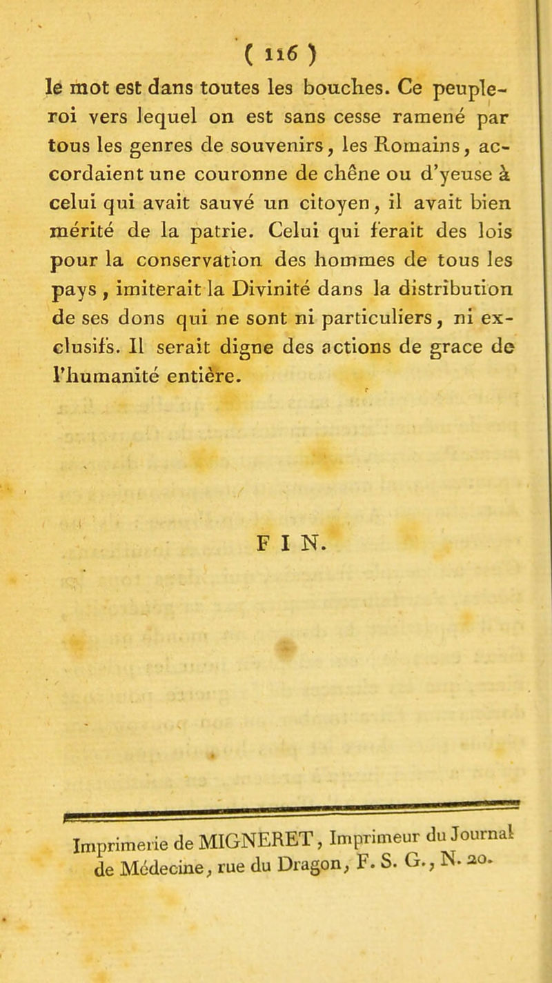 le mot est dans toutes les bouches. Ce peuple- roi vers lequel on est sans cesse ramené par tous les genres de souvenirs, les Romains, ac- cordaient une couronne de chêne ou d'yeuse à celui qui avait sauvé un citoyen, il avait bien mérité de la patrie. Celui qui ferait des lois pour la conservation des hommes de tous les pays , imiterait la Divinité dans la distribution de ses dons qui ne sont ni particuliers, ni ex- clusifs. Il serait digne des actions de grâce de riiumanité entière. F I N. Imprimerie de MIGNERET, Imprimeur du Journal de Médecine, rue du Dragon, F. S. G., N. ao.