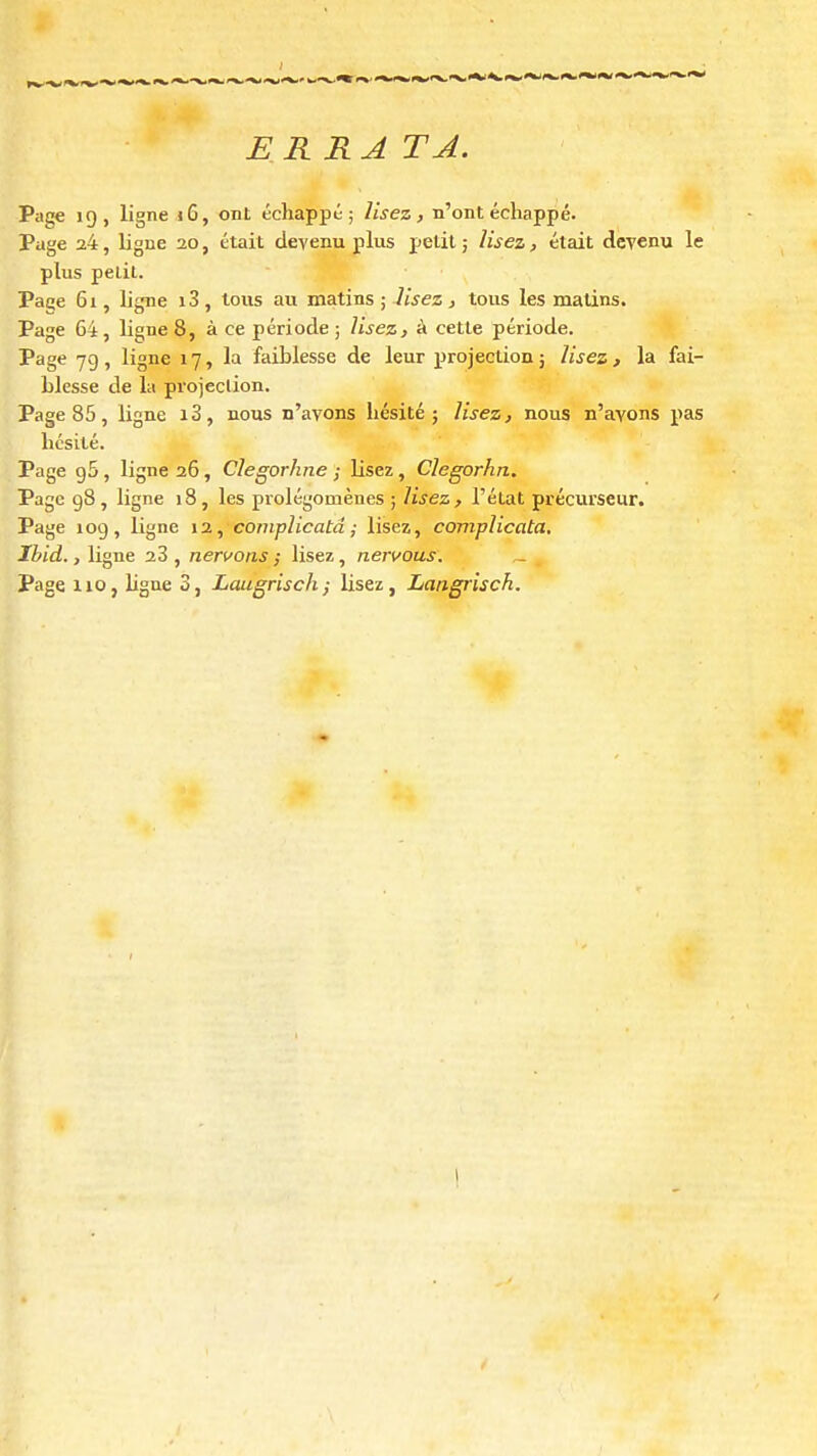 ERRA TA. Page 19, ligne i6, ont échappé; lisez, n'ont échappé. Page 24, ligne 20, était devenu plus ijelil j lisez, était devenu le plus petit. Paee 61, ligne i3 , tous au matins ; lisez , tous les malins. Page 64, ligne 8, à ce période; Usez, à cette période. Page 79 , ligne 17, la faiblesse de leur projection j lisez , la fai- blesse de la projeclion. Page 85, ligne i3, nous n'avons hésité; lisez, nous n'ayons pas hésité. Page 95, ligne 26, Clegorhne ; lisez, Clegorhn. Page gS , ligne 18 , les prolégomènes ; lisez , l'état précurseur. Page 109, ligne 12, complicatâ ; lisez, complicata. Ibid., ligne 23 , nervons ; lisez, nervous.