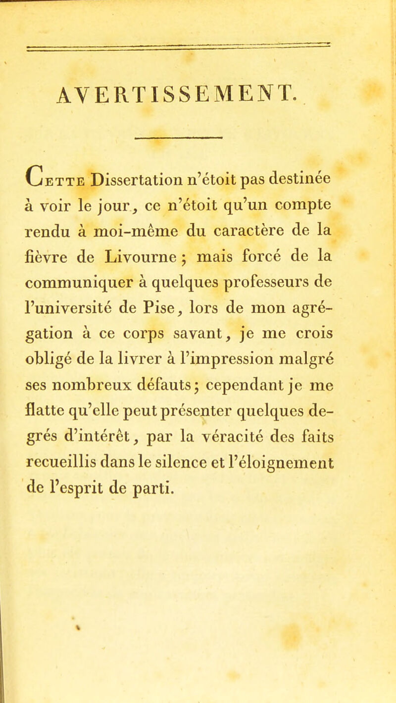 AVERTISSEMENT. Cette Dissertation n'étoit pas destinée à voir le jour, ce n'étoit qu'un compte rendu à moi-même du caractère de la fièvre de Livourne ; mais forcé de la communiquer à quelques professeurs de l'université de Pise, lors de mon agré- gation à ce corps savant, je me crois obligé de la livrer à l'impression malgré ses nombreux défauts; cependant je me flatte qu'elle peut présenter quelques de- grés d'intérêt, par la véracité des faits recueillis dans le silence et l'éloignement de l'esprit de parti. %